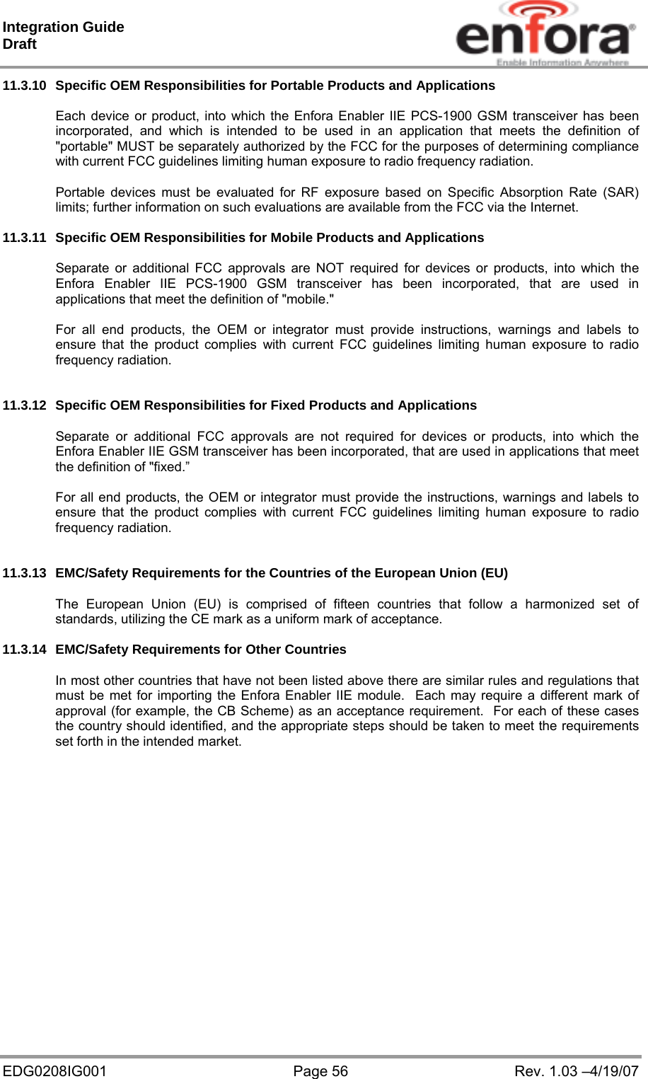 Integration Guide  Draft EDG0208IG001  Page 56  Rev. 1.03 –4/19/07 11.3.10  Specific OEM Responsibilities for Portable Products and Applications  Each device or product, into which the Enfora Enabler IIE PCS-1900 GSM transceiver has been incorporated, and which is intended to be used in an application that meets the definition of &quot;portable&quot; MUST be separately authorized by the FCC for the purposes of determining compliance with current FCC guidelines limiting human exposure to radio frequency radiation.  Portable devices must be evaluated for RF exposure based on Specific Absorption Rate (SAR) limits; further information on such evaluations are available from the FCC via the Internet.  11.3.11  Specific OEM Responsibilities for Mobile Products and Applications  Separate or additional FCC approvals are NOT required for devices or products, into which the Enfora Enabler IIE PCS-1900 GSM transceiver has been incorporated, that are used in applications that meet the definition of &quot;mobile.&quot;  For all end products, the OEM or integrator must provide instructions, warnings and labels to ensure that the product complies with current FCC guidelines limiting human exposure to radio frequency radiation.   11.3.12  Specific OEM Responsibilities for Fixed Products and Applications  Separate or additional FCC approvals are not required for devices or products, into which the Enfora Enabler IIE GSM transceiver has been incorporated, that are used in applications that meet the definition of &quot;fixed.”  For all end products, the OEM or integrator must provide the instructions, warnings and labels to ensure that the product complies with current FCC guidelines limiting human exposure to radio frequency radiation.   11.3.13  EMC/Safety Requirements for the Countries of the European Union (EU)  The European Union (EU) is comprised of fifteen countries that follow a harmonized set of standards, utilizing the CE mark as a uniform mark of acceptance.     11.3.14  EMC/Safety Requirements for Other Countries  In most other countries that have not been listed above there are similar rules and regulations that must be met for importing the Enfora Enabler IIE module.  Each may require a different mark of approval (for example, the CB Scheme) as an acceptance requirement.  For each of these cases the country should identified, and the appropriate steps should be taken to meet the requirements set forth in the intended market.    