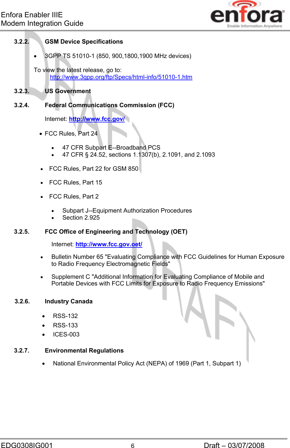 Enfora Enabler IIIE Modem Integration Guide EDG0308IG001  6  Draft – 03/07/2008 3.2.2. GSM Device Specifications  •  3GPP TS 51010-1 (850, 900,1800,1900 MHz devices)    To view the latest release, go to:      http://www.3gpp.org/ftp/Specs/html-info/51010-1.htm 3.2.3. US Government  3.2.4.  Federal Communications Commission (FCC)  Internet: http://www.fcc.gov/ •  FCC Rules, Part 24   •  47 CFR Subpart E--Broadband PCS •  47 CFR § 24.52, sections 1.1307(b), 2.1091, and 2.1093  •  FCC Rules, Part 22 for GSM 850  •  FCC Rules, Part 15  •  FCC Rules, Part 2  •  Subpart J--Equipment Authorization Procedures •  Section 2.925  3.2.5.  FCC Office of Engineering and Technology (OET)  Internet: http://www.fcc.gov.oet/ •  Bulletin Number 65 &quot;Evaluating Compliance with FCC Guidelines for Human Exposure to Radio Frequency Electromagnetic Fields&quot;  •  Supplement C &quot;Additional Information for Evaluating Compliance of Mobile and Portable Devices with FCC Limits for Exposure to Radio Frequency Emissions&quot;  3.2.6. Industry Canada •  RSS-132 •  RSS-133 •  ICES-003  3.2.7. Environmental Regulations  •  National Environmental Policy Act (NEPA) of 1969 (Part 1, Subpart 1)   