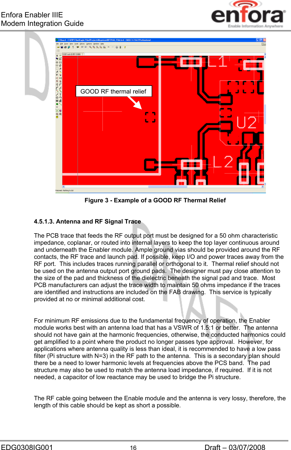 Enfora Enabler IIIE Modem Integration Guide GOOD RF thermal relief Figure 3 - Example of a GOOD RF Thermal Relief  4.5.1.3. Antenna and RF Signal Trace  The PCB trace that feeds the RF output port must be designed for a 50 ohm characteristic impedance, coplanar, or routed into internal layers to keep the top layer continuous around and underneath the Enabler module. Ample ground vias should be provided around the RF contacts, the RF trace and launch pad. If possible, keep I/O and power traces away from the RF port.  This includes traces running parallel or orthogonal to it.  Thermal relief should not be used on the antenna output port ground pads.  The designer must pay close attention to the size of the pad and thickness of the dielectric beneath the signal pad and trace.  Most PCB manufacturers can adjust the trace width to maintain 50 ohms impedance if the traces are identified and instructions are included on the FAB drawing.  This service is typically provided at no or minimal additional cost.  For minimum RF emissions due to the fundamental frequency of operation, the Enabler module works best with an antenna load that has a VSWR of 1.5:1 or better.  The antenna should not have gain at the harmonic frequencies, otherwise, the conducted harmonics could get amplified to a point where the product no longer passes type approval.  However, for applications where antenna quality is less than ideal, it is recommended to have a low pass filter (Pi structure with N=3) in the RF path to the antenna.  This is a secondary plan should there be a need to lower harmonic levels at frequencies above the PCS band.  The pad structure may also be used to match the antenna load impedance, if required.  If it is not needed, a capacitor of low reactance may be used to bridge the Pi structure.  The RF cable going between the Enable module and the antenna is very lossy, therefore, the length of this cable should be kept as short a possible.  EDG0308IG001  16  Draft – 03/07/2008 