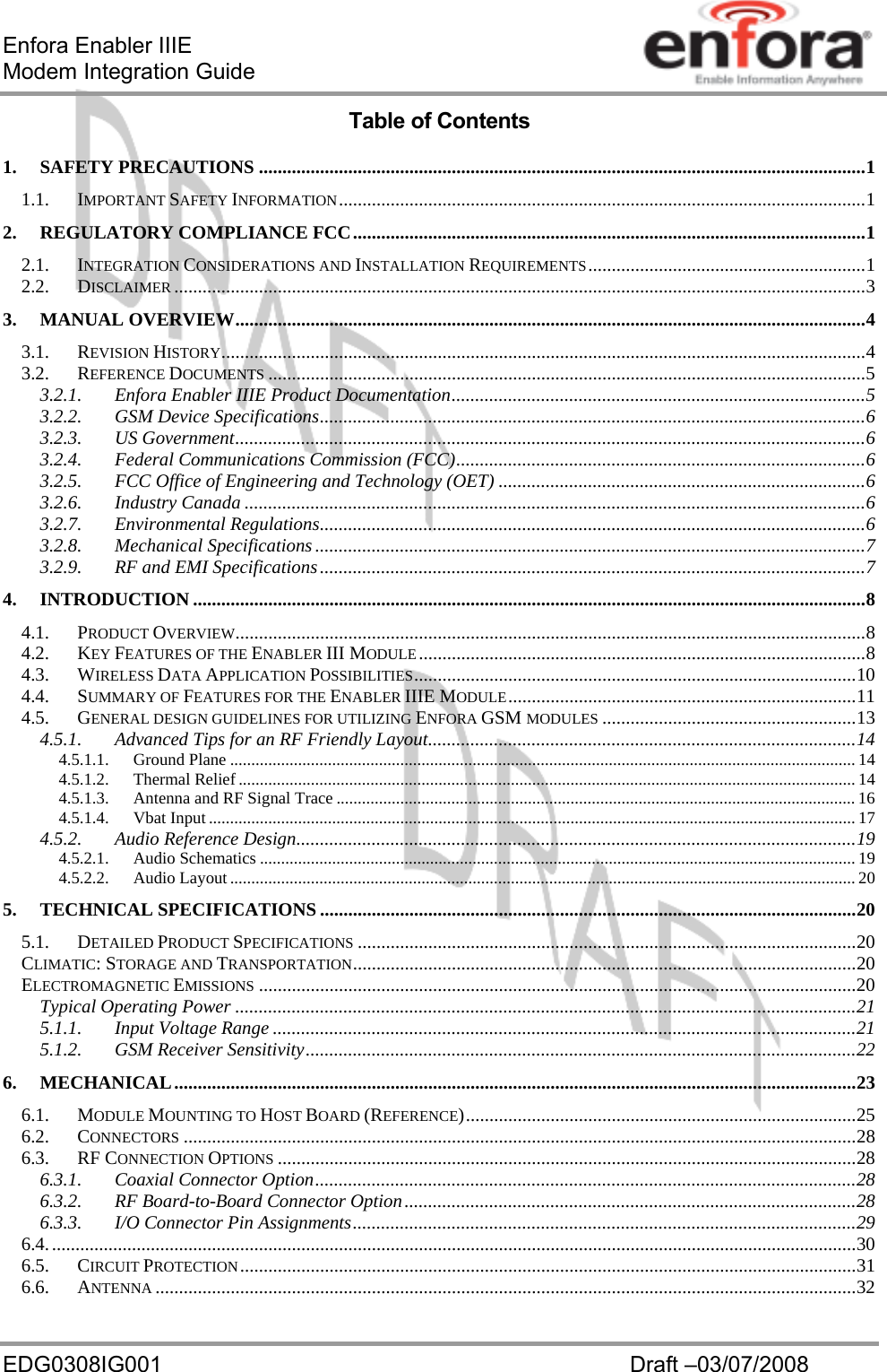 Enfora Enabler IIIE Modem Integration Guide EDG0308IG001  Draft –03/07/2008 Table of Contents 1. SAFETY PRECAUTIONS .................................................................................................................................1 1.1. IMPORTANT SAFETY INFORMATION................................................................................................................1 2. REGULATORY COMPLIANCE FCC.............................................................................................................1 2.1. INTEGRATION CONSIDERATIONS AND INSTALLATION REQUIREMENTS...........................................................1 2.2. DISCLAIMER ...................................................................................................................................................3 3. MANUAL OVERVIEW......................................................................................................................................4 3.1. REVISION HISTORY.........................................................................................................................................4 3.2. REFERENCE DOCUMENTS ...............................................................................................................................5 3.2.1. Enfora Enabler IIIE Product Documentation........................................................................................5 3.2.2. GSM Device Specifications....................................................................................................................6 3.2.3. US Government......................................................................................................................................6 3.2.4. Federal Communications Commission (FCC).......................................................................................6 3.2.5. FCC Office of Engineering and Technology (OET) ..............................................................................6 3.2.6. Industry Canada ....................................................................................................................................6 3.2.7. Environmental Regulations....................................................................................................................6 3.2.8. Mechanical Specifications.....................................................................................................................7 3.2.9. RF and EMI Specifications....................................................................................................................7 4. INTRODUCTION ...............................................................................................................................................8 4.1. PRODUCT OVERVIEW......................................................................................................................................8 4.2. KEY FEATURES OF THE ENABLER III MODULE...............................................................................................8 4.3. WIRELESS DATA APPLICATION POSSIBILITIES..............................................................................................10 4.4. SUMMARY OF FEATURES FOR THE ENABLER IIIE MODULE..........................................................................11 4.5. GENERAL DESIGN GUIDELINES FOR UTILIZING ENFORA GSM MODULES ......................................................13 4.5.1. Advanced Tips for an RF Friendly Layout...........................................................................................14 4.5.1.1. Ground Plane ................................................................................................................................................... 14 4.5.1.2. Thermal Relief ................................................................................................................................................. 14 4.5.1.3. Antenna and RF Signal Trace .......................................................................................................................... 16 4.5.1.4. Vbat Input ........................................................................................................................................................ 17 4.5.2. Audio Reference Design.......................................................................................................................19 4.5.2.1. Audio Schematics ............................................................................................................................................ 19 4.5.2.2. Audio Layout................................................................................................................................................... 20 5. TECHNICAL SPECIFICATIONS..................................................................................................................20 5.1. DETAILED PRODUCT SPECIFICATIONS ..........................................................................................................20 CLIMATIC: STORAGE AND TRANSPORTATION...........................................................................................................20 ELECTROMAGNETIC EMISSIONS ...............................................................................................................................20 Typical Operating Power ....................................................................................................................................21 5.1.1. Input Voltage Range ............................................................................................................................21 5.1.2. GSM Receiver Sensitivity.....................................................................................................................22 6. MECHANICAL.................................................................................................................................................23 6.1. MODULE MOUNTING TO HOST BOARD (REFERENCE)...................................................................................25 6.2. CONNECTORS ...............................................................................................................................................28 6.3. RF CONNECTION OPTIONS ...........................................................................................................................28 6.3.1. Coaxial Connector Option...................................................................................................................28 6.3.2. RF Board-to-Board Connector Option................................................................................................28 6.3.3. I/O Connector Pin Assignments...........................................................................................................29 6.4............................................................................................................................................................................30 6.5. CIRCUIT PROTECTION...................................................................................................................................31 6.6. ANTENNA .....................................................................................................................................................32 