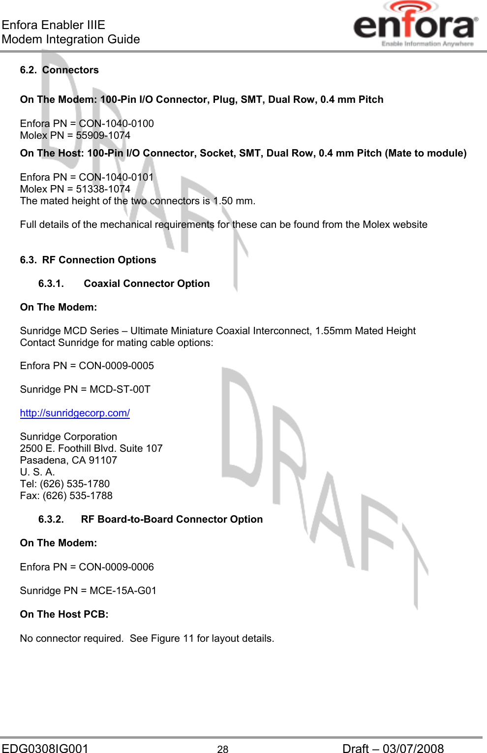 Enfora Enabler IIIE Modem Integration Guide EDG0308IG001  28  Draft – 03/07/2008 6.2. Connectors  On The Modem: 100-Pin I/O Connector, Plug, SMT, Dual Row, 0.4 mm Pitch Enfora PN = CON-1040-0100 Molex PN = 55909-1074 On The Host: 100-Pin I/O Connector, Socket, SMT, Dual Row, 0.4 mm Pitch (Mate to module) Enfora PN = CON-1040-0101 Molex PN = 51338-1074 The mated height of the two connectors is 1.50 mm.  Full details of the mechanical requirements for these can be found from the Molex website   6.3.  RF Connection Options  6.3.1.     Coaxial Connector Option  On The Modem:   Sunridge MCD Series – Ultimate Miniature Coaxial Interconnect, 1.55mm Mated Height Contact Sunridge for mating cable options:  Enfora PN = CON-0009-0005  Sunridge PN = MCD-ST-00T  http://sunridgecorp.com/ Sunridge Corporation 2500 E. Foothill Blvd. Suite 107 Pasadena, CA 91107 U. S. A. Tel: (626) 535-1780 Fax: (626) 535-1788 6.3.2.    RF Board-to-Board Connector Option  On The Modem: Enfora PN = CON-0009-0006  Sunridge PN = MCE-15A-G01  On The Host PCB: No connector required.  See Figure 11 for layout details.   