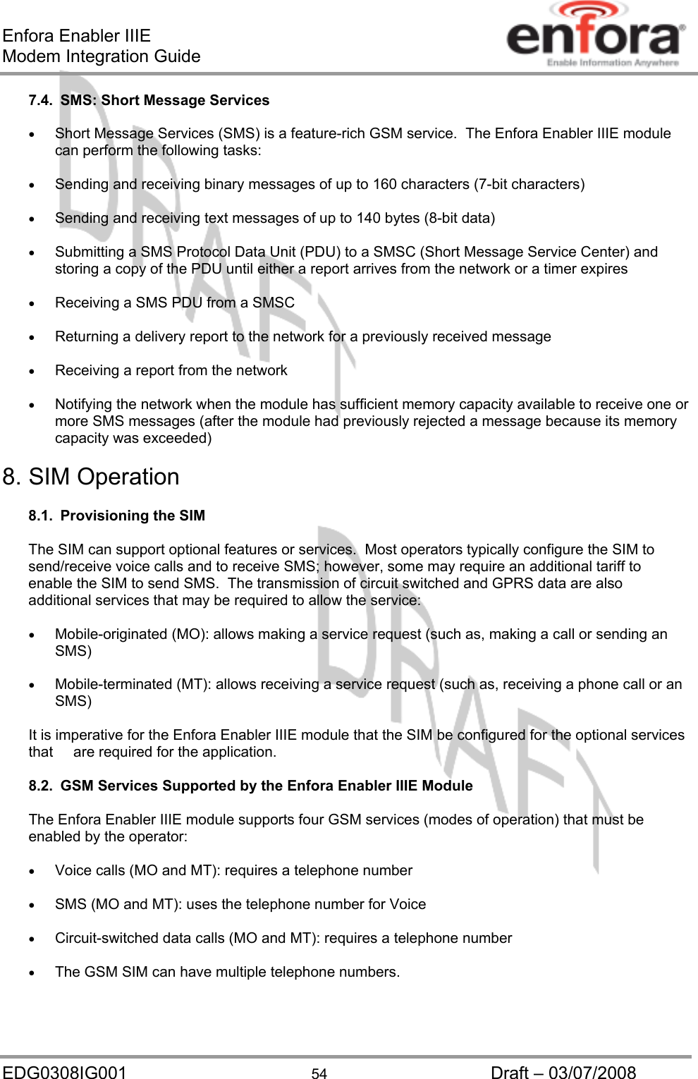 Enfora Enabler IIIE Modem Integration Guide EDG0308IG001  54  Draft – 03/07/2008 7.4.  SMS: Short Message Services  •  Short Message Services (SMS) is a feature-rich GSM service.  The Enfora Enabler IIIE module can perform the following tasks:  •  Sending and receiving binary messages of up to 160 characters (7-bit characters)  •  Sending and receiving text messages of up to 140 bytes (8-bit data)  •  Submitting a SMS Protocol Data Unit (PDU) to a SMSC (Short Message Service Center) and storing a copy of the PDU until either a report arrives from the network or a timer expires  •  Receiving a SMS PDU from a SMSC  •  Returning a delivery report to the network for a previously received message  •  Receiving a report from the network  •  Notifying the network when the module has sufficient memory capacity available to receive one or more SMS messages (after the module had previously rejected a message because its memory capacity was exceeded)  8. SIM Operation  8.1.  Provisioning the SIM  The SIM can support optional features or services.  Most operators typically configure the SIM to send/receive voice calls and to receive SMS; however, some may require an additional tariff to enable the SIM to send SMS.  The transmission of circuit switched and GPRS data are also additional services that may be required to allow the service:  •  Mobile-originated (MO): allows making a service request (such as, making a call or sending an SMS)  •  Mobile-terminated (MT): allows receiving a service request (such as, receiving a phone call or an SMS)  It is imperative for the Enfora Enabler IIIE module that the SIM be configured for the optional services that     are required for the application.  8.2.  GSM Services Supported by the Enfora Enabler IIIE Module  The Enfora Enabler IIIE module supports four GSM services (modes of operation) that must be enabled by the operator:  •  Voice calls (MO and MT): requires a telephone number  •  SMS (MO and MT): uses the telephone number for Voice  •  Circuit-switched data calls (MO and MT): requires a telephone number  •  The GSM SIM can have multiple telephone numbers.   