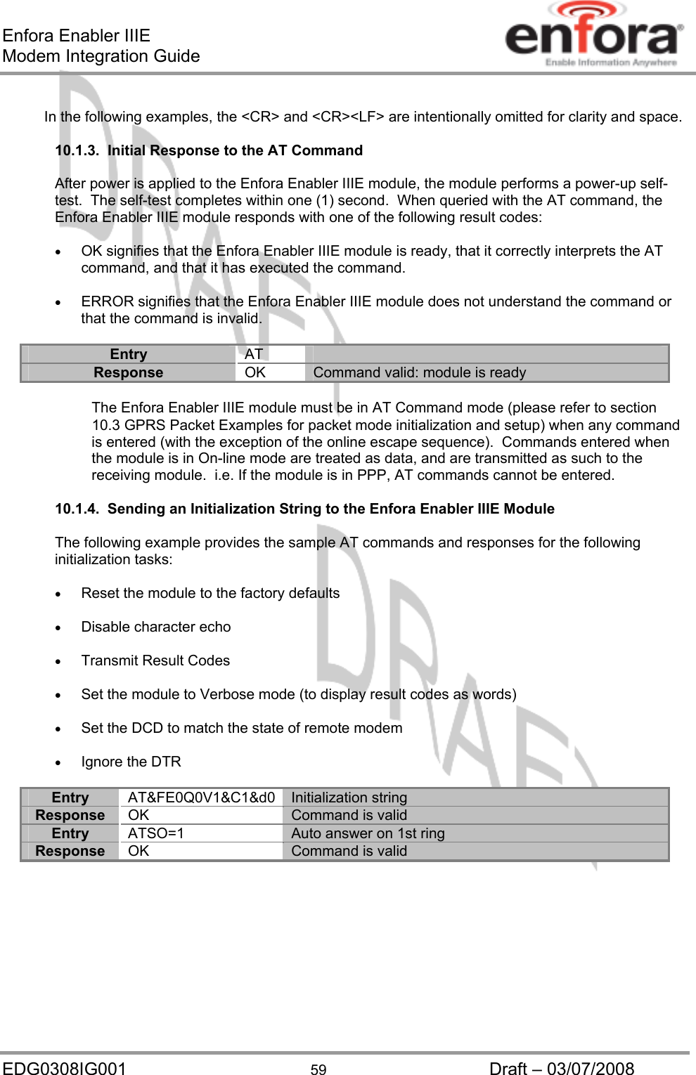 Enfora Enabler IIIE Modem Integration Guide EDG0308IG001  59  Draft – 03/07/2008  In the following examples, the &lt;CR&gt; and &lt;CR&gt;&lt;LF&gt; are intentionally omitted for clarity and space.  10.1.3.  Initial Response to the AT Command  After power is applied to the Enfora Enabler IIIE module, the module performs a power-up self-test.  The self-test completes within one (1) second.  When queried with the AT command, the Enfora Enabler IIIE module responds with one of the following result codes:  •  OK signifies that the Enfora Enabler IIIE module is ready, that it correctly interprets the AT command, and that it has executed the command.  •  ERROR signifies that the Enfora Enabler IIIE module does not understand the command or that the command is invalid.  Entry  AT  Response  OK  Command valid: module is ready  The Enfora Enabler IIIE module must be in AT Command mode (please refer to section 10.3 GPRS Packet Examples for packet mode initialization and setup) when any command is entered (with the exception of the online escape sequence).  Commands entered when the module is in On-line mode are treated as data, and are transmitted as such to the receiving module.  i.e. If the module is in PPP, AT commands cannot be entered.  10.1.4.  Sending an Initialization String to the Enfora Enabler IIIE Module  The following example provides the sample AT commands and responses for the following initialization tasks:  •  Reset the module to the factory defaults  •  Disable character echo  •  Transmit Result Codes  •  Set the module to Verbose mode (to display result codes as words)  •  Set the DCD to match the state of remote modem  •  Ignore the DTR  Entry AT&amp;FE0Q0V1&amp;C1&amp;d0 Initialization string Response  OK  Command is valid Entry  ATSO=1  Auto answer on 1st ring Response  OK  Command is valid  