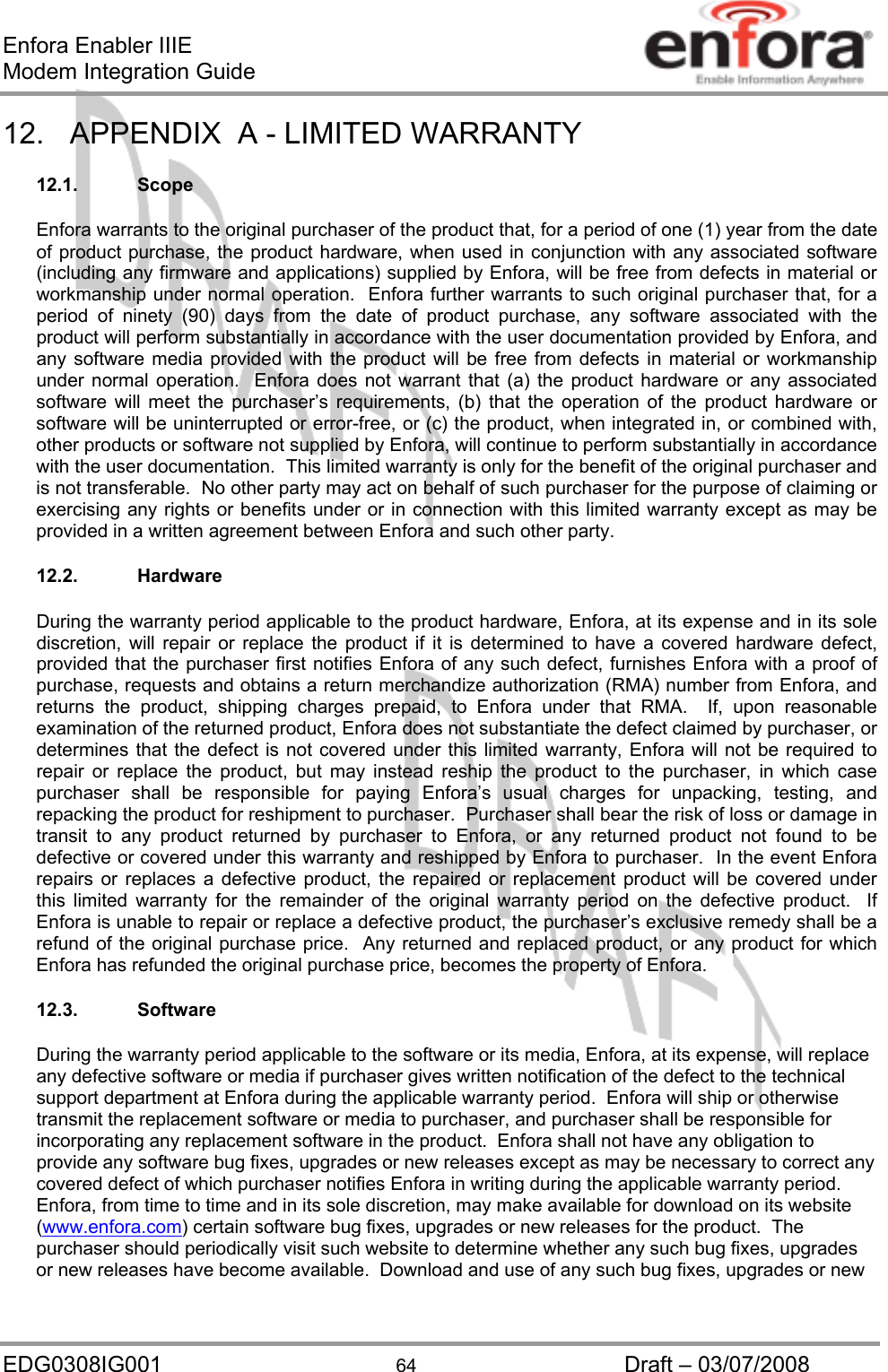 Enfora Enabler IIIE Modem Integration Guide EDG0308IG001  64  Draft – 03/07/2008 12.  APPENDIX  A - LIMITED WARRANTY  12.1. Scope  Enfora warrants to the original purchaser of the product that, for a period of one (1) year from the date of product purchase, the product hardware, when used in conjunction with any associated software (including any firmware and applications) supplied by Enfora, will be free from defects in material or workmanship under normal operation.  Enfora further warrants to such original purchaser that, for a period of ninety (90) days from the date of product purchase, any software associated with the product will perform substantially in accordance with the user documentation provided by Enfora, and any software media provided with the product will be free from defects in material or workmanship under normal operation.  Enfora does not warrant that (a) the product hardware or any associated software will meet the purchaser’s requirements, (b) that the operation of the product hardware or software will be uninterrupted or error-free, or (c) the product, when integrated in, or combined with, other products or software not supplied by Enfora, will continue to perform substantially in accordance with the user documentation.  This limited warranty is only for the benefit of the original purchaser and is not transferable.  No other party may act on behalf of such purchaser for the purpose of claiming or exercising any rights or benefits under or in connection with this limited warranty except as may be provided in a written agreement between Enfora and such other party.  12.2. Hardware  During the warranty period applicable to the product hardware, Enfora, at its expense and in its sole discretion, will repair or replace the product if it is determined to have a covered hardware defect, provided that the purchaser first notifies Enfora of any such defect, furnishes Enfora with a proof of purchase, requests and obtains a return merchandize authorization (RMA) number from Enfora, and returns the product, shipping charges prepaid, to Enfora under that RMA.  If, upon reasonable examination of the returned product, Enfora does not substantiate the defect claimed by purchaser, or determines that the defect is not covered under this limited warranty, Enfora will not be required to repair or replace the product, but may instead reship the product to the purchaser, in which case purchaser shall be responsible for paying Enfora’s usual charges for unpacking, testing, and repacking the product for reshipment to purchaser.  Purchaser shall bear the risk of loss or damage in transit to any product returned by purchaser to Enfora, or any returned product not found to be defective or covered under this warranty and reshipped by Enfora to purchaser.  In the event Enfora repairs or replaces a defective product, the repaired or replacement product will be covered under this limited warranty for the remainder of the original warranty period on the defective product.  If Enfora is unable to repair or replace a defective product, the purchaser’s exclusive remedy shall be a refund of the original purchase price.  Any returned and replaced product, or any product for which Enfora has refunded the original purchase price, becomes the property of Enfora.  12.3. Software  During the warranty period applicable to the software or its media, Enfora, at its expense, will replace any defective software or media if purchaser gives written notification of the defect to the technical support department at Enfora during the applicable warranty period.  Enfora will ship or otherwise transmit the replacement software or media to purchaser, and purchaser shall be responsible for incorporating any replacement software in the product.  Enfora shall not have any obligation to provide any software bug fixes, upgrades or new releases except as may be necessary to correct any covered defect of which purchaser notifies Enfora in writing during the applicable warranty period.  Enfora, from time to time and in its sole discretion, may make available for download on its website (www.enfora.com) certain software bug fixes, upgrades or new releases for the product.  The purchaser should periodically visit such website to determine whether any such bug fixes, upgrades or new releases have become available.  Download and use of any such bug fixes, upgrades or new 