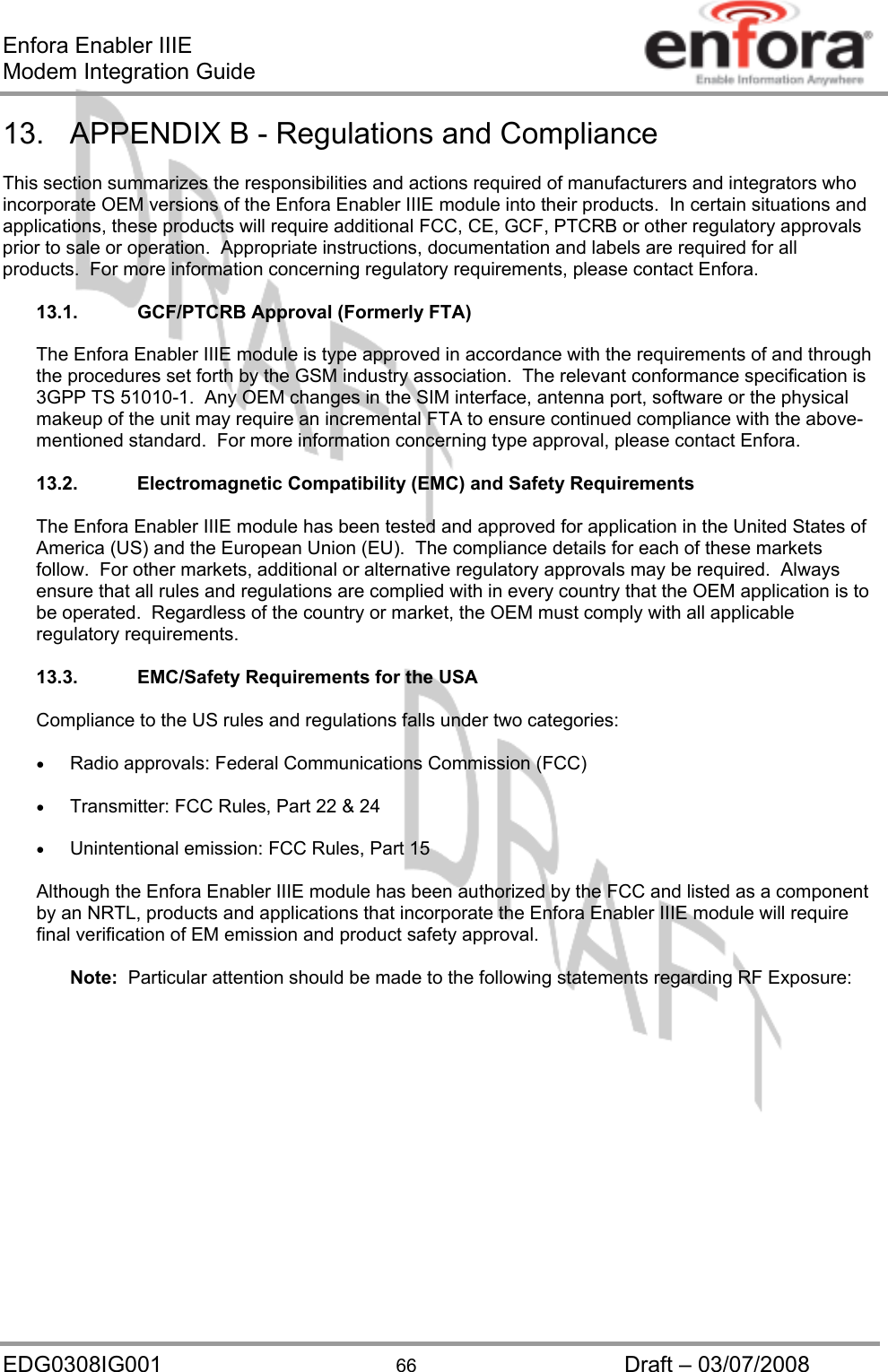Enfora Enabler IIIE Modem Integration Guide EDG0308IG001  66  Draft – 03/07/2008 13.  APPENDIX B - Regulations and Compliance  This section summarizes the responsibilities and actions required of manufacturers and integrators who incorporate OEM versions of the Enfora Enabler IIIE module into their products.  In certain situations and applications, these products will require additional FCC, CE, GCF, PTCRB or other regulatory approvals prior to sale or operation.  Appropriate instructions, documentation and labels are required for all products.  For more information concerning regulatory requirements, please contact Enfora.  13.1.  GCF/PTCRB Approval (Formerly FTA)  The Enfora Enabler IIIE module is type approved in accordance with the requirements of and through the procedures set forth by the GSM industry association.  The relevant conformance specification is 3GPP TS 51010-1.  Any OEM changes in the SIM interface, antenna port, software or the physical makeup of the unit may require an incremental FTA to ensure continued compliance with the above-mentioned standard.  For more information concerning type approval, please contact Enfora.  13.2. Electromagnetic Compatibility (EMC) and Safety Requirements  The Enfora Enabler IIIE module has been tested and approved for application in the United States of America (US) and the European Union (EU).  The compliance details for each of these markets follow.  For other markets, additional or alternative regulatory approvals may be required.  Always ensure that all rules and regulations are complied with in every country that the OEM application is to be operated.  Regardless of the country or market, the OEM must comply with all applicable regulatory requirements.  13.3.  EMC/Safety Requirements for the USA  Compliance to the US rules and regulations falls under two categories:  •  Radio approvals: Federal Communications Commission (FCC)  •  Transmitter: FCC Rules, Part 22 &amp; 24  •  Unintentional emission: FCC Rules, Part 15  Although the Enfora Enabler IIIE module has been authorized by the FCC and listed as a component by an NRTL, products and applications that incorporate the Enfora Enabler IIIE module will require final verification of EM emission and product safety approval.  Note:  Particular attention should be made to the following statements regarding RF Exposure: 