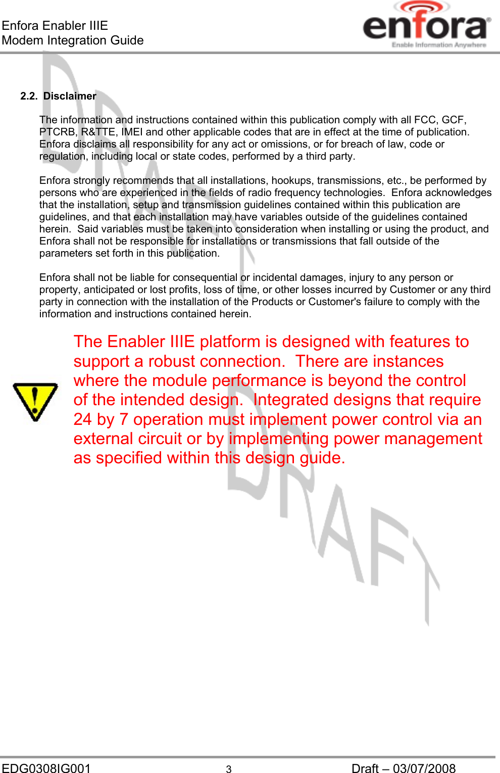 Enfora Enabler IIIE Modem Integration Guide   2.2. Disclaimer  The information and instructions contained within this publication comply with all FCC, GCF, PTCRB, R&amp;TTE, IMEI and other applicable codes that are in effect at the time of publication.  Enfora disclaims all responsibility for any act or omissions, or for breach of law, code or regulation, including local or state codes, performed by a third party.  Enfora strongly recommends that all installations, hookups, transmissions, etc., be performed by persons who are experienced in the fields of radio frequency technologies.  Enfora acknowledges that the installation, setup and transmission guidelines contained within this publication are guidelines, and that each installation may have variables outside of the guidelines contained herein.  Said variables must be taken into consideration when installing or using the product, and Enfora shall not be responsible for installations or transmissions that fall outside of the parameters set forth in this publication.  Enfora shall not be liable for consequential or incidental damages, injury to any person or property, anticipated or lost profits, loss of time, or other losses incurred by Customer or any third party in connection with the installation of the Products or Customer&apos;s failure to comply with the information and instructions contained herein.  The Enabler IIIE platform is designed with features to support a robust connection.  There are instances where the module performance is beyond the control of the intended design.  Integrated designs that require 24 by 7 operation must implement power control via an external circuit or by implementing power management as specified within this design guide.       EDG0308IG001  3  Draft – 03/07/2008 