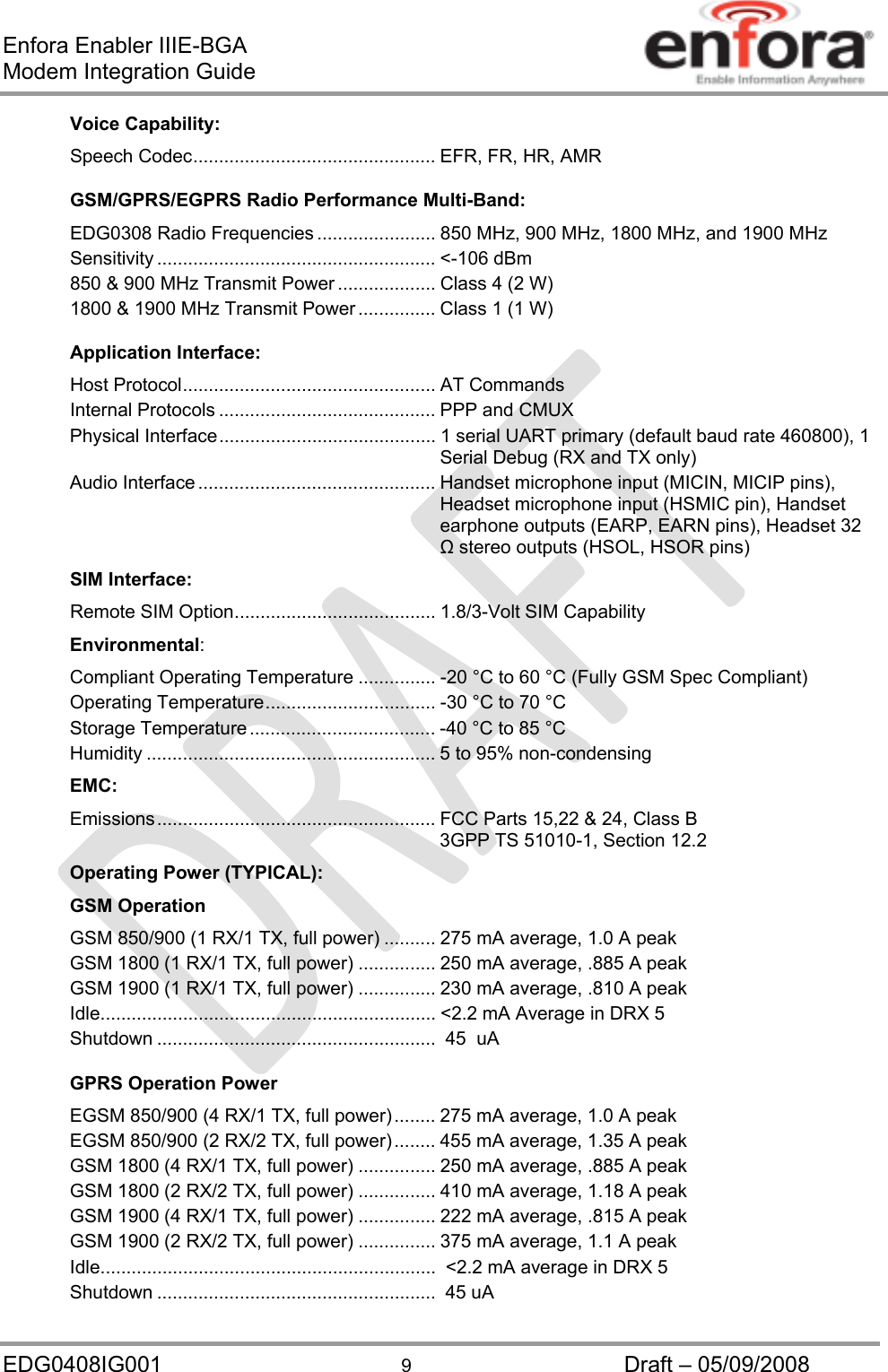 Enfora Enabler IIIE-BGA Modem Integration Guide EDG0408IG001  9  Draft – 05/09/2008 Voice Capability: Speech Codec ............................................... EFR, FR, HR, AMR GSM/GPRS/EGPRS Radio Performance Multi-Band: EDG0308 Radio Frequencies ....................... 850 MHz, 900 MHz, 1800 MHz, and 1900 MHz  Sensitivity ...................................................... &lt;-106  dBm 850 &amp; 900 MHz Transmit Power ................... Class 4 (2 W) 1800 &amp; 1900 MHz Transmit Power ............... Class 1 (1 W)  Application Interface: Host Protocol ................................................. AT Commands Internal Protocols .......................................... PPP and CMUX Physical Interface ..........................................  1  serial  UART primary (default baud rate 460800), 1 Serial Debug (RX and TX only) Audio Interface .............................................. Handset microphone input (MICIN, MICIP pins), Headset microphone input (HSMIC pin), Handset earphone outputs (EARP, EARN pins), Headset 32  stereo outputs (HSOL, HSOR pins) SIM Interface: Remote SIM Option ....................................... 1.8/3-Volt SIM Capability Environmental: Compliant Operating Temperature ............... -20 °C to 60 °C (Fully GSM Spec Compliant) Operating Temperature ................................. -30 °C to 70 °C Storage Temperature .................................... -40 °C to 85 °C Humidity ........................................................ 5 to 95% non-condensing EMC: Emissions ......................................................  FCC Parts 15,22 &amp; 24, Class B 3GPP TS 51010-1, Section 12.2 Operating Power (TYPICAL): GSM Operation GSM 850/900 (1 RX/1 TX, full power) .......... 275 mA average, 1.0 A peak GSM 1800 (1 RX/1 TX, full power) ............... 250 mA average, .885 A peak GSM 1900 (1 RX/1 TX, full power) ............... 230 mA average, .810 A peak Idle ................................................................. &lt;2.2 mA Average in DRX 5 Shutdown ......................................................  45  uA GPRS Operation Power EGSM 850/900 (4 RX/1 TX, full power) ........ 275 mA average, 1.0 A peak EGSM 850/900 (2 RX/2 TX, full power) ........ 455 mA average, 1.35 A peak GSM 1800 (4 RX/1 TX, full power) ............... 250 mA average, .885 A peak GSM 1800 (2 RX/2 TX, full power) ............... 410 mA average, 1.18 A peak GSM 1900 (4 RX/1 TX, full power) ............... 222 mA average, .815 A peak GSM 1900 (2 RX/2 TX, full power) ............... 375 mA average, 1.1 A peak Idle .................................................................  &lt;2.2 mA average in DRX 5 Shutdown ......................................................  45 uA 
