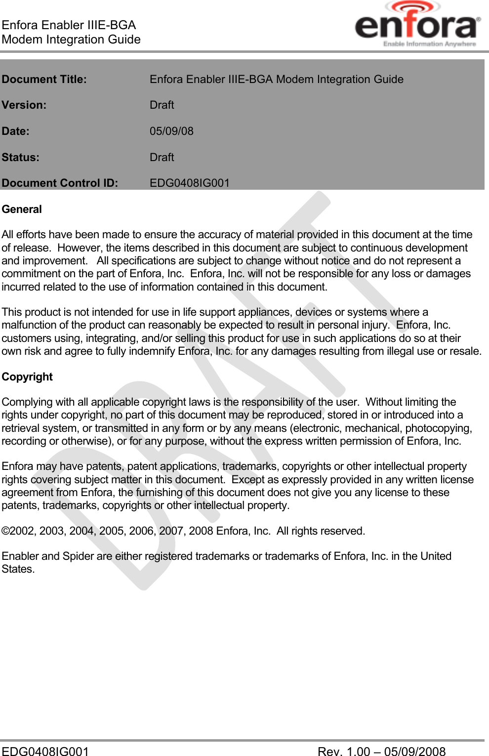 Enfora Enabler IIIE-BGA Modem Integration Guide EDG0408IG001    Rev. 1.00 – 05/09/2008    Document Title:   Enfora Enabler IIIE-BGA Modem Integration Guide  Version:   Draft  Date:     05/09/08  Status:    Draft  Document Control ID:  EDG0408IG001  General All efforts have been made to ensure the accuracy of material provided in this document at the time of release.  However, the items described in this document are subject to continuous development and improvement.   All specifications are subject to change without notice and do not represent a commitment on the part of Enfora, Inc.  Enfora, Inc. will not be responsible for any loss or damages incurred related to the use of information contained in this document. This product is not intended for use in life support appliances, devices or systems where a malfunction of the product can reasonably be expected to result in personal injury.  Enfora, Inc. customers using, integrating, and/or selling this product for use in such applications do so at their own risk and agree to fully indemnify Enfora, Inc. for any damages resulting from illegal use or resale. Copyright Complying with all applicable copyright laws is the responsibility of the user.  Without limiting the rights under copyright, no part of this document may be reproduced, stored in or introduced into a retrieval system, or transmitted in any form or by any means (electronic, mechanical, photocopying, recording or otherwise), or for any purpose, without the express written permission of Enfora, Inc. Enfora may have patents, patent applications, trademarks, copyrights or other intellectual property rights covering subject matter in this document.  Except as expressly provided in any written license agreement from Enfora, the furnishing of this document does not give you any license to these patents, trademarks, copyrights or other intellectual property. ©2002, 2003, 2004, 2005, 2006, 2007, 2008 Enfora, Inc.  All rights reserved. Enabler and Spider are either registered trademarks or trademarks of Enfora, Inc. in the United States.  