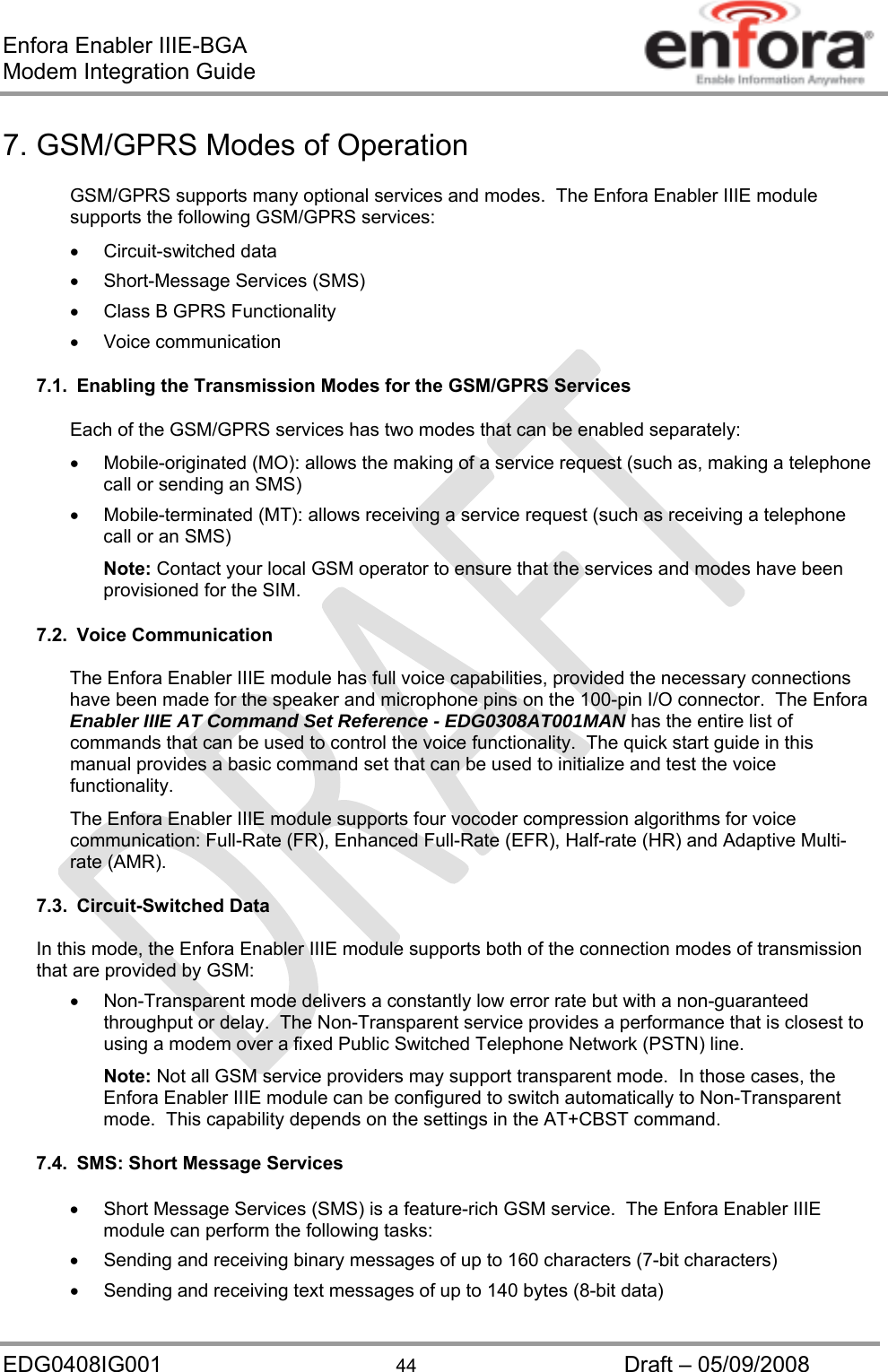 Enfora Enabler IIIE-BGA Modem Integration Guide EDG0408IG001  44  Draft – 05/09/2008 7. GSM/GPRS Modes of Operation GSM/GPRS supports many optional services and modes.  The Enfora Enabler IIIE module supports the following GSM/GPRS services:  Circuit-switched data   Short-Message Services (SMS)   Class B GPRS Functionality  Voice communication 7.1.  Enabling the Transmission Modes for the GSM/GPRS Services Each of the GSM/GPRS services has two modes that can be enabled separately:   Mobile-originated (MO): allows the making of a service request (such as, making a telephone call or sending an SMS)   Mobile-terminated (MT): allows receiving a service request (such as receiving a telephone call or an SMS) Note: Contact your local GSM operator to ensure that the services and modes have been provisioned for the SIM. 7.2. Voice Communication The Enfora Enabler IIIE module has full voice capabilities, provided the necessary connections have been made for the speaker and microphone pins on the 100-pin I/O connector.  The Enfora Enabler IIIE AT Command Set Reference - EDG0308AT001MAN has the entire list of commands that can be used to control the voice functionality.  The quick start guide in this manual provides a basic command set that can be used to initialize and test the voice functionality. The Enfora Enabler IIIE module supports four vocoder compression algorithms for voice communication: Full-Rate (FR), Enhanced Full-Rate (EFR), Half-rate (HR) and Adaptive Multi-rate (AMR). 7.3. Circuit-Switched Data In this mode, the Enfora Enabler IIIE module supports both of the connection modes of transmission that are provided by GSM:   Non-Transparent mode delivers a constantly low error rate but with a non-guaranteed throughput or delay.  The Non-Transparent service provides a performance that is closest to using a modem over a fixed Public Switched Telephone Network (PSTN) line. Note: Not all GSM service providers may support transparent mode.  In those cases, the Enfora Enabler IIIE module can be configured to switch automatically to Non-Transparent mode.  This capability depends on the settings in the AT+CBST command. 7.4.  SMS: Short Message Services   Short Message Services (SMS) is a feature-rich GSM service.  The Enfora Enabler IIIE module can perform the following tasks:   Sending and receiving binary messages of up to 160 characters (7-bit characters)   Sending and receiving text messages of up to 140 bytes (8-bit data) 