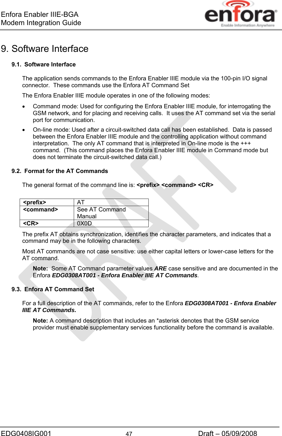 Enfora Enabler IIIE-BGA Modem Integration Guide EDG0408IG001  47  Draft – 05/09/2008 9. Software Interface 9.1. Software Interface The application sends commands to the Enfora Enabler IIIE module via the 100-pin I/O signal connector.  These commands use the Enfora AT Command Set  The Enfora Enabler IIIE module operates in one of the following modes:   Command mode: Used for configuring the Enfora Enabler IIIE module, for interrogating the GSM network, and for placing and receiving calls.  It uses the AT command set via the serial port for communication.   On-line mode: Used after a circuit-switched data call has been established.  Data is passed between the Enfora Enabler IIIE module and the controlling application without command interpretation.  The only AT command that is interpreted in On-line mode is the +++ command.  (This command places the Enfora Enabler IIIE module in Command mode but does not terminate the circuit-switched data call.) 9.2.  Format for the AT Commands The general format of the command line is: &lt;prefix&gt; &lt;command&gt; &lt;CR&gt;  &lt;prefix&gt;  AT &lt;command&gt;  See AT Command Manual &lt;CR&gt;  0X0D The prefix AT obtains synchronization, identifies the character parameters, and indicates that a command may be in the following characters. Most AT commands are not case sensitive: use either capital letters or lower-case letters for the AT command.   Note:  Some AT Command parameter values ARE case sensitive and are documented in the Enfora EDG0308AT001 - Enfora Enabler IIIE AT Commands. 9.3.  Enfora AT Command Set For a full description of the AT commands, refer to the Enfora EDG0308AT001 - Enfora Enabler IIIE AT Commands. Note: A command description that includes an *asterisk denotes that the GSM service provider must enable supplementary services functionality before the command is available. 