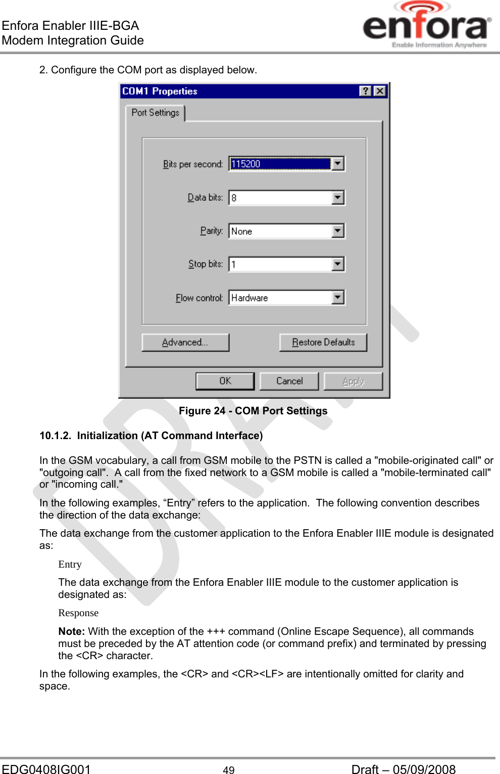 Enfora Enabler IIIE-BGA Modem Integration Guide EDG0408IG001  49  Draft – 05/09/2008 2. Configure the COM port as displayed below.  Figure 24 - COM Port Settings 10.1.2.  Initialization (AT Command Interface) In the GSM vocabulary, a call from GSM mobile to the PSTN is called a &quot;mobile-originated call&quot; or &quot;outgoing call&quot;.  A call from the fixed network to a GSM mobile is called a &quot;mobile-terminated call&quot; or &quot;incoming call.&quot; In the following examples, “Entry” refers to the application.  The following convention describes the direction of the data exchange: The data exchange from the customer application to the Enfora Enabler IIIE module is designated as: Entry The data exchange from the Enfora Enabler IIIE module to the customer application is designated as: Response Note: With the exception of the +++ command (Online Escape Sequence), all commands must be preceded by the AT attention code (or command prefix) and terminated by pressing the &lt;CR&gt; character. In the following examples, the &lt;CR&gt; and &lt;CR&gt;&lt;LF&gt; are intentionally omitted for clarity and space. 