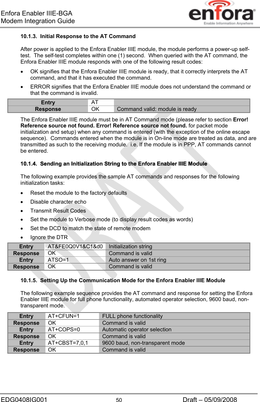 Enfora Enabler IIIE-BGA Modem Integration Guide EDG0408IG001  50  Draft – 05/09/2008 10.1.3.  Initial Response to the AT Command After power is applied to the Enfora Enabler IIIE module, the module performs a power-up self-test.  The self-test completes within one (1) second.  When queried with the AT command, the Enfora Enabler IIIE module responds with one of the following result codes:   OK signifies that the Enfora Enabler IIIE module is ready, that it correctly interprets the AT command, and that it has executed the command.   ERROR signifies that the Enfora Enabler IIIE module does not understand the command or that the command is invalid. Entry  AT  Response  OK  Command valid: module is ready The Enfora Enabler IIIE module must be in AT Command mode (please refer to section Error! Reference source not found. Error! Reference source not found. for packet mode initialization and setup) when any command is entered (with the exception of the online escape sequence).  Commands entered when the module is in On-line mode are treated as data, and are transmitted as such to the receiving module.  i.e. If the module is in PPP, AT commands cannot be entered. 10.1.4.  Sending an Initialization String to the Enfora Enabler IIIE Module 10.1.4.  Sending an Initialization String to the Enfora Enabler IIIE Module The following example provides the sample AT commands and responses for the following initialization tasks:   Reset the module to the factory defaults  Disable character echo   Transmit Result Codes   Set the module to Verbose mode (to display result codes as words)   Set the DCD to match the state of remote modem  Ignore the DTR Entry AT&amp;FE0Q0V1&amp;C1&amp;d0 Initialization string Response  OK  Command is valid Entry  ATSO=1  Auto answer on 1st ring Response  OK  Command is valid 10.1.5.  Setting Up the Communication Mode for the Enfora Enabler IIIE Module The following example sequence provides the AT command and response for setting the Enfora Enabler IIIE module for full phone functionality, automated operator selection, 9600 baud, non-transparent mode. Entry AT+CFUN=1 FULL phone functionality Response  OK  Command is valid Entry AT+COPS=0 Automatic operator selection Response  OK  Command is valid Entry AT+CBST=7,0,1 9600 baud, non-transparent mode Response  OK Command is valid 