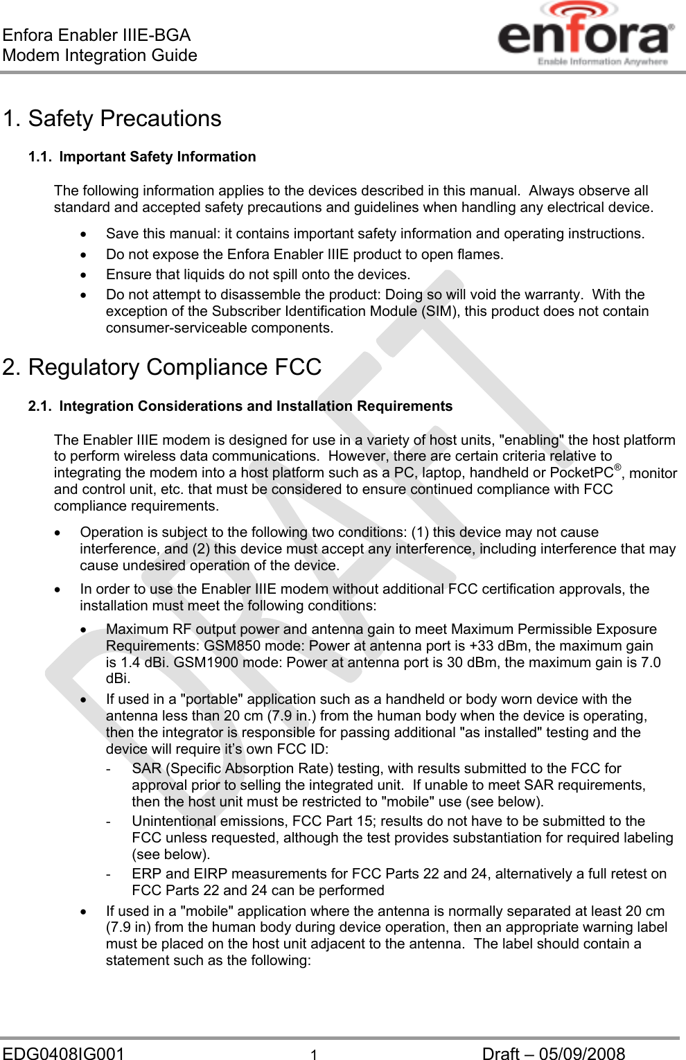 Enfora Enabler IIIE-BGA Modem Integration Guide EDG0408IG001  1  Draft – 05/09/2008 1. Safety Precautions 1.1.  Important Safety Information The following information applies to the devices described in this manual.  Always observe all standard and accepted safety precautions and guidelines when handling any electrical device.   Save this manual: it contains important safety information and operating instructions.   Do not expose the Enfora Enabler IIIE product to open flames.   Ensure that liquids do not spill onto the devices.   Do not attempt to disassemble the product: Doing so will void the warranty.  With the exception of the Subscriber Identification Module (SIM), this product does not contain consumer-serviceable components. 2. Regulatory Compliance FCC  2.1.  Integration Considerations and Installation Requirements The Enabler IIIE modem is designed for use in a variety of host units, &quot;enabling&quot; the host platform to perform wireless data communications.  However, there are certain criteria relative to integrating the modem into a host platform such as a PC, laptop, handheld or PocketPC®, monitor and control unit, etc. that must be considered to ensure continued compliance with FCC compliance requirements.   Operation is subject to the following two conditions: (1) this device may not cause interference, and (2) this device must accept any interference, including interference that may cause undesired operation of the device.   In order to use the Enabler IIIE modem without additional FCC certification approvals, the installation must meet the following conditions:   Maximum RF output power and antenna gain to meet Maximum Permissible Exposure Requirements: GSM850 mode: Power at antenna port is +33 dBm, the maximum gain is 1.4 dBi. GSM1900 mode: Power at antenna port is 30 dBm, the maximum gain is 7.0 dBi.   If used in a &quot;portable&quot; application such as a handheld or body worn device with the antenna less than 20 cm (7.9 in.) from the human body when the device is operating, then the integrator is responsible for passing additional &quot;as installed&quot; testing and the device will require it’s own FCC ID: -  SAR (Specific Absorption Rate) testing, with results submitted to the FCC for approval prior to selling the integrated unit.  If unable to meet SAR requirements, then the host unit must be restricted to &quot;mobile&quot; use (see below). -  Unintentional emissions, FCC Part 15; results do not have to be submitted to the FCC unless requested, although the test provides substantiation for required labeling (see below). -  ERP and EIRP measurements for FCC Parts 22 and 24, alternatively a full retest on FCC Parts 22 and 24 can be performed   If used in a &quot;mobile&quot; application where the antenna is normally separated at least 20 cm (7.9 in) from the human body during device operation, then an appropriate warning label must be placed on the host unit adjacent to the antenna.  The label should contain a statement such as the following: 