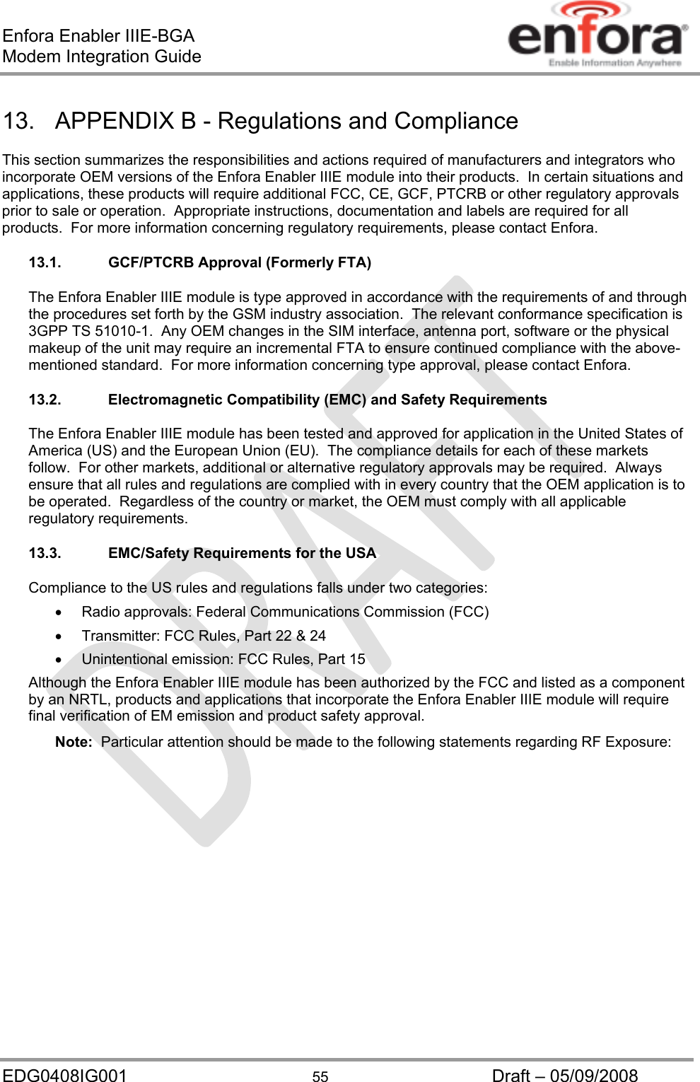 Enfora Enabler IIIE-BGA Modem Integration Guide EDG0408IG001  55  Draft – 05/09/2008 13.  APPENDIX B - Regulations and Compliance This section summarizes the responsibilities and actions required of manufacturers and integrators who incorporate OEM versions of the Enfora Enabler IIIE module into their products.  In certain situations and applications, these products will require additional FCC, CE, GCF, PTCRB or other regulatory approvals prior to sale or operation.  Appropriate instructions, documentation and labels are required for all products.  For more information concerning regulatory requirements, please contact Enfora. 13.1.  GCF/PTCRB Approval (Formerly FTA) The Enfora Enabler IIIE module is type approved in accordance with the requirements of and through the procedures set forth by the GSM industry association.  The relevant conformance specification is 3GPP TS 51010-1.  Any OEM changes in the SIM interface, antenna port, software or the physical makeup of the unit may require an incremental FTA to ensure continued compliance with the above-mentioned standard.  For more information concerning type approval, please contact Enfora. 13.2. Electromagnetic Compatibility (EMC) and Safety Requirements The Enfora Enabler IIIE module has been tested and approved for application in the United States of America (US) and the European Union (EU).  The compliance details for each of these markets follow.  For other markets, additional or alternative regulatory approvals may be required.  Always ensure that all rules and regulations are complied with in every country that the OEM application is to be operated.  Regardless of the country or market, the OEM must comply with all applicable regulatory requirements. 13.3.  EMC/Safety Requirements for the USA Compliance to the US rules and regulations falls under two categories:   Radio approvals: Federal Communications Commission (FCC)   Transmitter: FCC Rules, Part 22 &amp; 24   Unintentional emission: FCC Rules, Part 15 Although the Enfora Enabler IIIE module has been authorized by the FCC and listed as a component by an NRTL, products and applications that incorporate the Enfora Enabler IIIE module will require final verification of EM emission and product safety approval. Note:  Particular attention should be made to the following statements regarding RF Exposure: 