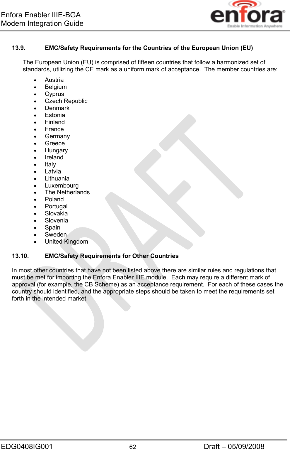 Enfora Enabler IIIE-BGA Modem Integration Guide EDG0408IG001  62  Draft – 05/09/2008 13.9.  EMC/Safety Requirements for the Countries of the European Union (EU) The European Union (EU) is comprised of fifteen countries that follow a harmonized set of standards, utilizing the CE mark as a uniform mark of acceptance.  The member countries are:  Austria  Belgium  Cyprus  Czech Republic  Denmark  Estonia  Finland  France  Germany  Greece  Hungary  Ireland  Italy  Latvia  Lithuania  Luxembourg  The Netherlands  Poland  Portugal  Slovakia  Slovenia  Spain  Sweden  United Kingdom 13.10. EMC/Safety Requirements for Other Countries In most other countries that have not been listed above there are similar rules and regulations that must be met for importing the Enfora Enabler IIIE module.  Each may require a different mark of approval (for example, the CB Scheme) as an acceptance requirement.  For each of these cases the country should identified, and the appropriate steps should be taken to meet the requirements set forth in the intended market. 