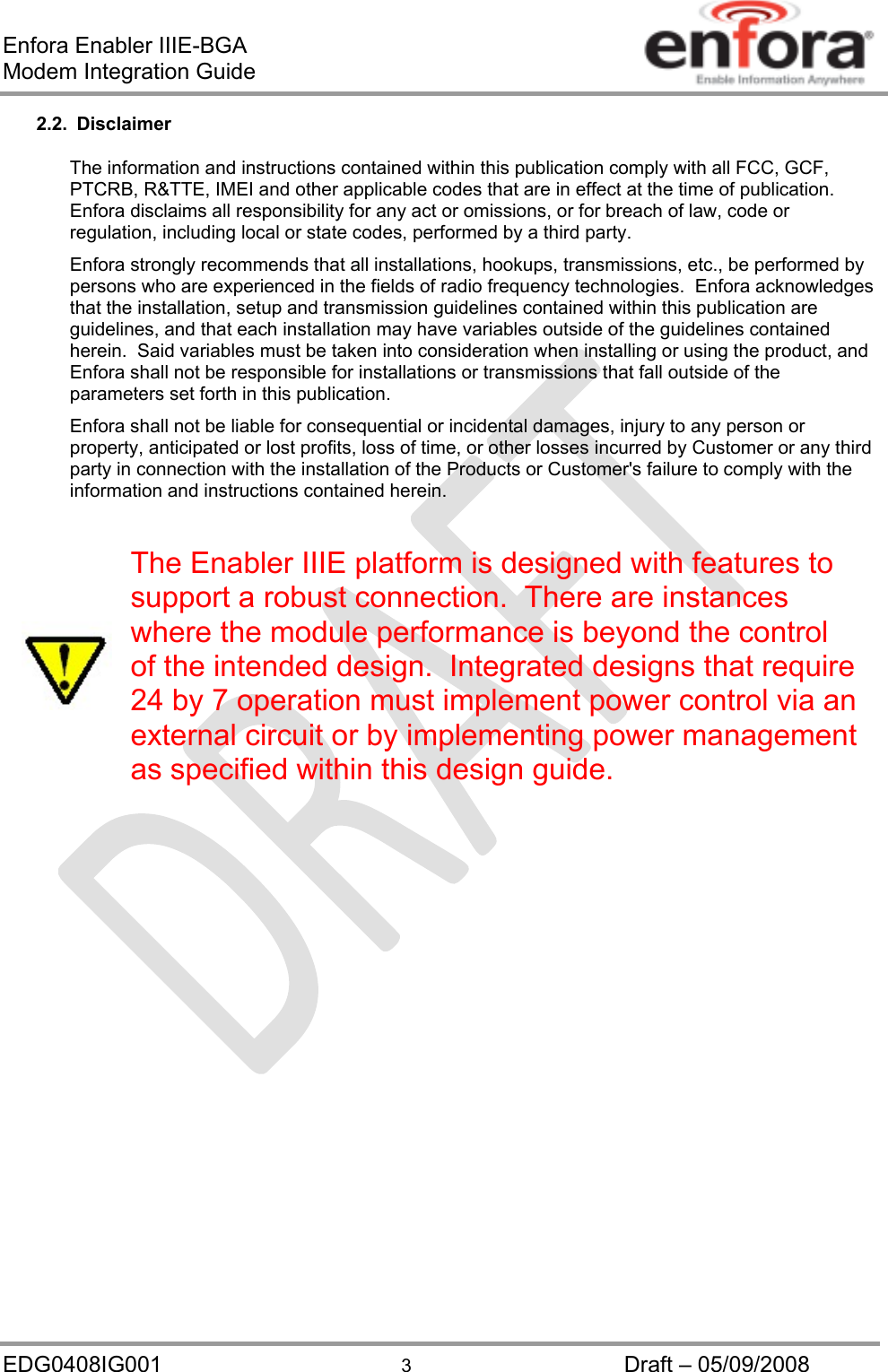 Enfora Enabler IIIE-BGA Modem Integration Guide EDG0408IG001  3  Draft – 05/09/2008 2.2. Disclaimer The information and instructions contained within this publication comply with all FCC, GCF, PTCRB, R&amp;TTE, IMEI and other applicable codes that are in effect at the time of publication.  Enfora disclaims all responsibility for any act or omissions, or for breach of law, code or regulation, including local or state codes, performed by a third party. Enfora strongly recommends that all installations, hookups, transmissions, etc., be performed by persons who are experienced in the fields of radio frequency technologies.  Enfora acknowledges that the installation, setup and transmission guidelines contained within this publication are guidelines, and that each installation may have variables outside of the guidelines contained herein.  Said variables must be taken into consideration when installing or using the product, and Enfora shall not be responsible for installations or transmissions that fall outside of the parameters set forth in this publication. Enfora shall not be liable for consequential or incidental damages, injury to any person or property, anticipated or lost profits, loss of time, or other losses incurred by Customer or any third party in connection with the installation of the Products or Customer&apos;s failure to comply with the information and instructions contained herein.   The Enabler IIIE platform is designed with features to support a robust connection.  There are instances where the module performance is beyond the control of the intended design.  Integrated designs that require 24 by 7 operation must implement power control via an external circuit or by implementing power management as specified within this design guide.  