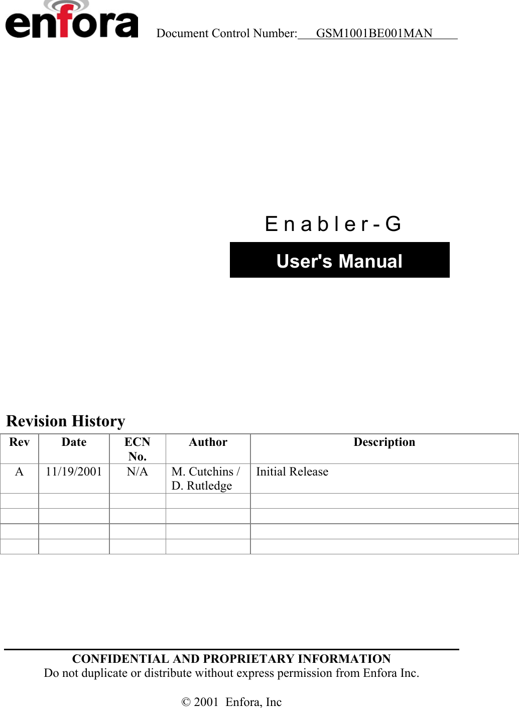    Document Control Number:     GSM1001BE001MAN           rr  User&apos;s Manual Enabler-G           Revision History Rev  Date  ECN No. Author  Description A  11/19/2001  N/A  M. Cutchins / D. Rutledge Initial Release                                 CONFIDENTIAL AND PROPRIETARY INFORMATION  Do not duplicate or distribute without express permission from Enfora Inc.  © 2001  Enfora, Inc 