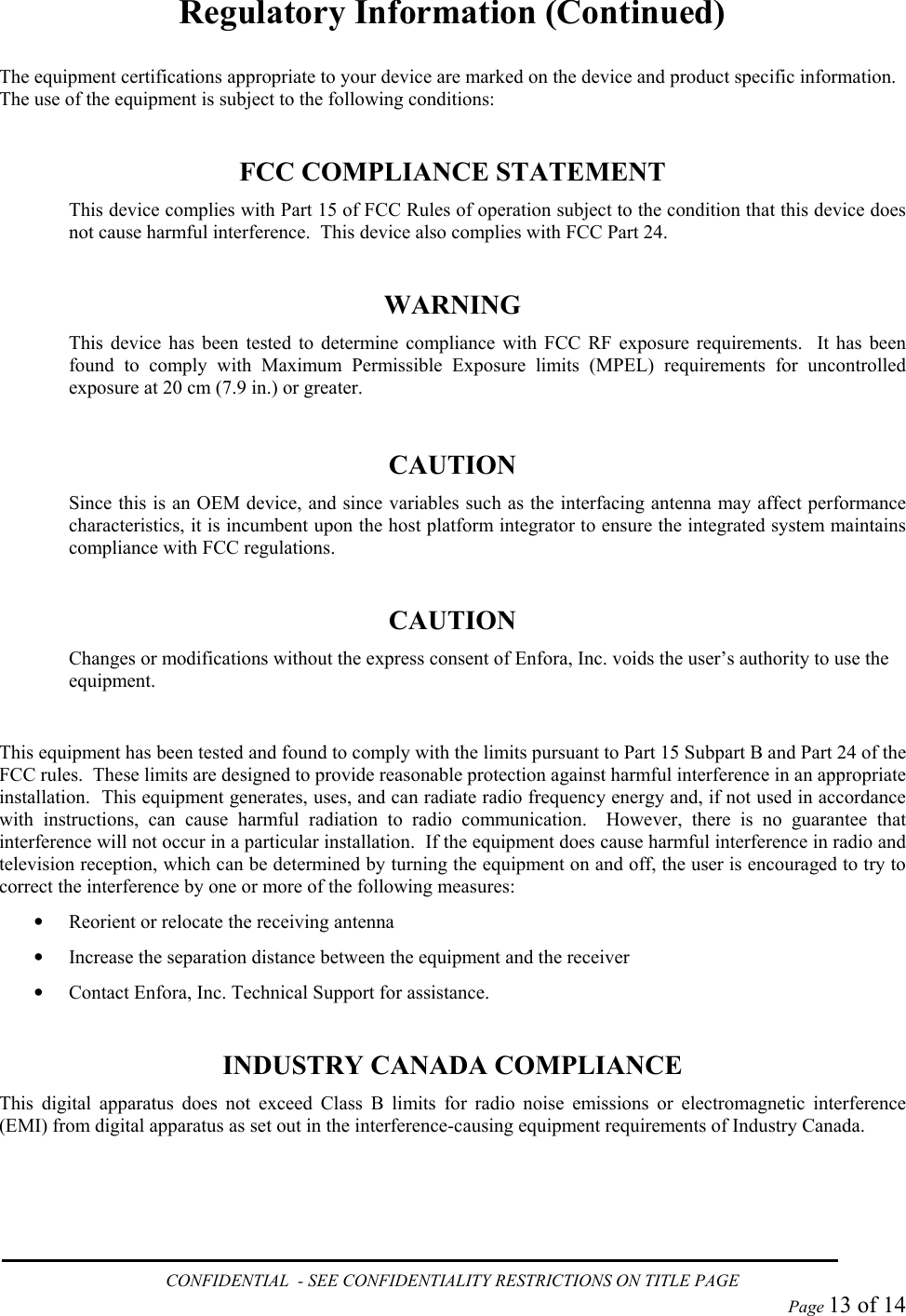Regulatory Information (Continued)  The equipment certifications appropriate to your device are marked on the device and product specific information.  The use of the equipment is subject to the following conditions:  FCC COMPLIANCE STATEMENT This device complies with Part 15 of FCC Rules of operation subject to the condition that this device does not cause harmful interference.  This device also complies with FCC Part 24.  WARNING This device has been tested to determine compliance with FCC RF exposure requirements.  It has been found to comply with Maximum Permissible Exposure limits (MPEL) requirements for uncontrolled exposure at 20 cm (7.9 in.) or greater.  CAUTION Since this is an OEM device, and since variables such as the interfacing antenna may affect performance characteristics, it is incumbent upon the host platform integrator to ensure the integrated system maintains compliance with FCC regulations.  CAUTION Changes or modifications without the express consent of Enfora, Inc. voids the user’s authority to use the equipment.  This equipment has been tested and found to comply with the limits pursuant to Part 15 Subpart B and Part 24 of the FCC rules.  These limits are designed to provide reasonable protection against harmful interference in an appropriate installation.  This equipment generates, uses, and can radiate radio frequency energy and, if not used in accordance with instructions, can cause harmful radiation to radio communication.  However, there is no guarantee that interference will not occur in a particular installation.  If the equipment does cause harmful interference in radio and television reception, which can be determined by turning the equipment on and off, the user is encouraged to try to correct the interference by one or more of the following measures: •  Reorient or relocate the receiving antenna •  Increase the separation distance between the equipment and the receiver •  Contact Enfora, Inc. Technical Support for assistance.  INDUSTRY CANADA COMPLIANCE This digital apparatus does not exceed Class B limits for radio noise emissions or electromagnetic interference (EMI) from digital apparatus as set out in the interference-causing equipment requirements of Industry Canada. CONFIDENTIAL  - SEE CONFIDENTIALITY RESTRICTIONS ON TITLE PAGE  Page 13 of 14 