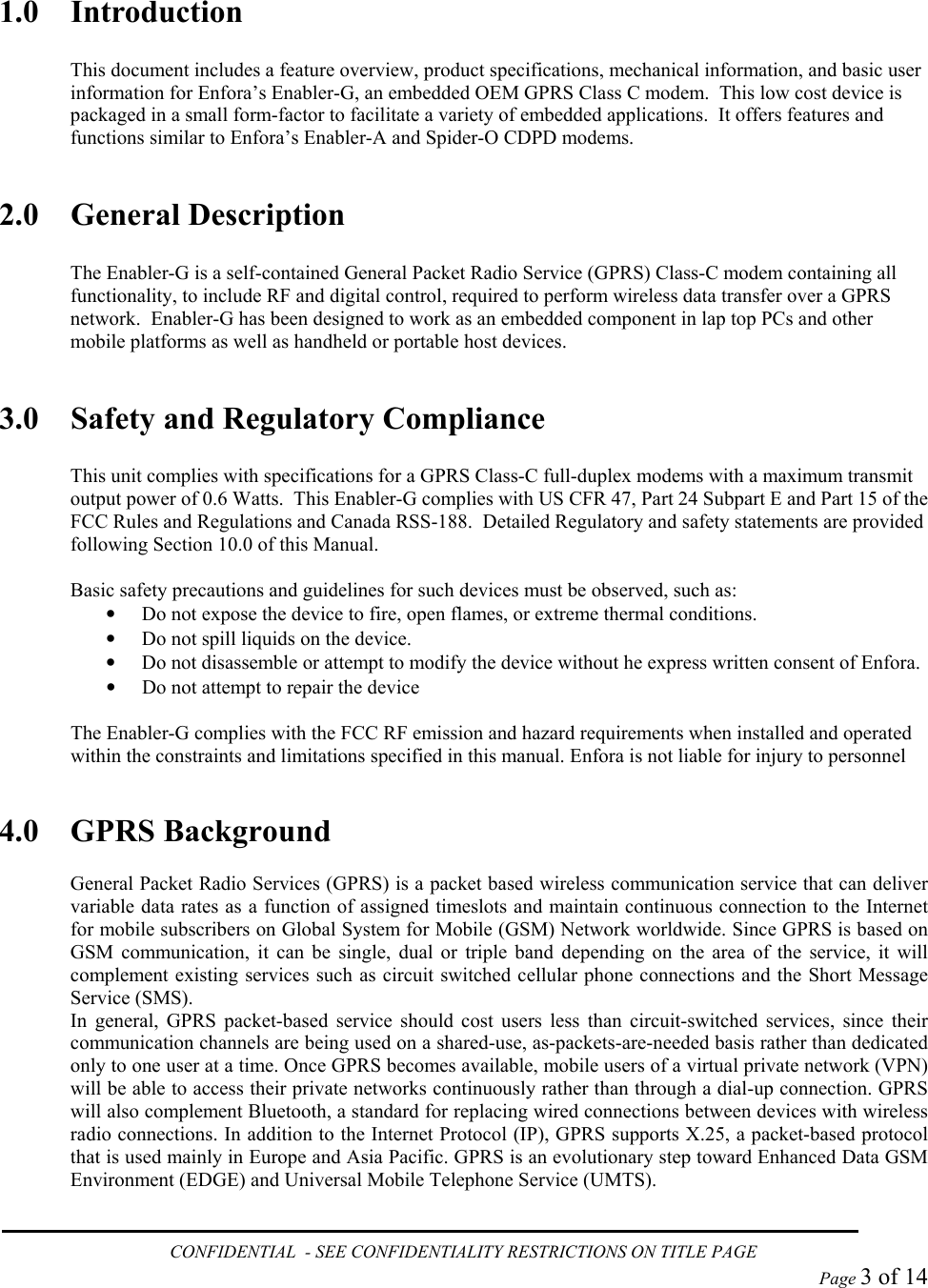  1.0 Introduction  This document includes a feature overview, product specifications, mechanical information, and basic user information for Enfora’s Enabler-G, an embedded OEM GPRS Class C modem.  This low cost device is packaged in a small form-factor to facilitate a variety of embedded applications.  It offers features and functions similar to Enfora’s Enabler-A and Spider-O CDPD modems.  2.0 General Description  The Enabler-G is a self-contained General Packet Radio Service (GPRS) Class-C modem containing all functionality, to include RF and digital control, required to perform wireless data transfer over a GPRS network.  Enabler-G has been designed to work as an embedded component in lap top PCs and other mobile platforms as well as handheld or portable host devices.  3.0  Safety and Regulatory Compliance  This unit complies with specifications for a GPRS Class-C full-duplex modems with a maximum transmit output power of 0.6 Watts.  This Enabler-G complies with US CFR 47, Part 24 Subpart E and Part 15 of the FCC Rules and Regulations and Canada RSS-188.  Detailed Regulatory and safety statements are provided following Section 10.0 of this Manual.  Basic safety precautions and guidelines for such devices must be observed, such as: •  Do not expose the device to fire, open flames, or extreme thermal conditions. •  Do not spill liquids on the device. •  Do not disassemble or attempt to modify the device without he express written consent of Enfora. •  Do not attempt to repair the device  The Enabler-G complies with the FCC RF emission and hazard requirements when installed and operated within the constraints and limitations specified in this manual. Enfora is not liable for injury to personnel   4.0 GPRS Background  General Packet Radio Services (GPRS) is a packet based wireless communication service that can deliver variable data rates as a function of assigned timeslots and maintain continuous connection to the Internet for mobile subscribers on Global System for Mobile (GSM) Network worldwide. Since GPRS is based on GSM communication, it can be single, dual or triple band depending on the area of the service, it will complement existing services such as circuit switched cellular phone connections and the Short Message Service (SMS).  In general, GPRS packet-based service should cost users less than circuit-switched services, since their communication channels are being used on a shared-use, as-packets-are-needed basis rather than dedicated only to one user at a time. Once GPRS becomes available, mobile users of a virtual private network (VPN) will be able to access their private networks continuously rather than through a dial-up connection. GPRS will also complement Bluetooth, a standard for replacing wired connections between devices with wireless radio connections. In addition to the Internet Protocol (IP), GPRS supports X.25, a packet-based protocol that is used mainly in Europe and Asia Pacific. GPRS is an evolutionary step toward Enhanced Data GSM Environment (EDGE) and Universal Mobile Telephone Service (UMTS).   CONFIDENTIAL  - SEE CONFIDENTIALITY RESTRICTIONS ON TITLE PAGE  Page 3 of 14 
