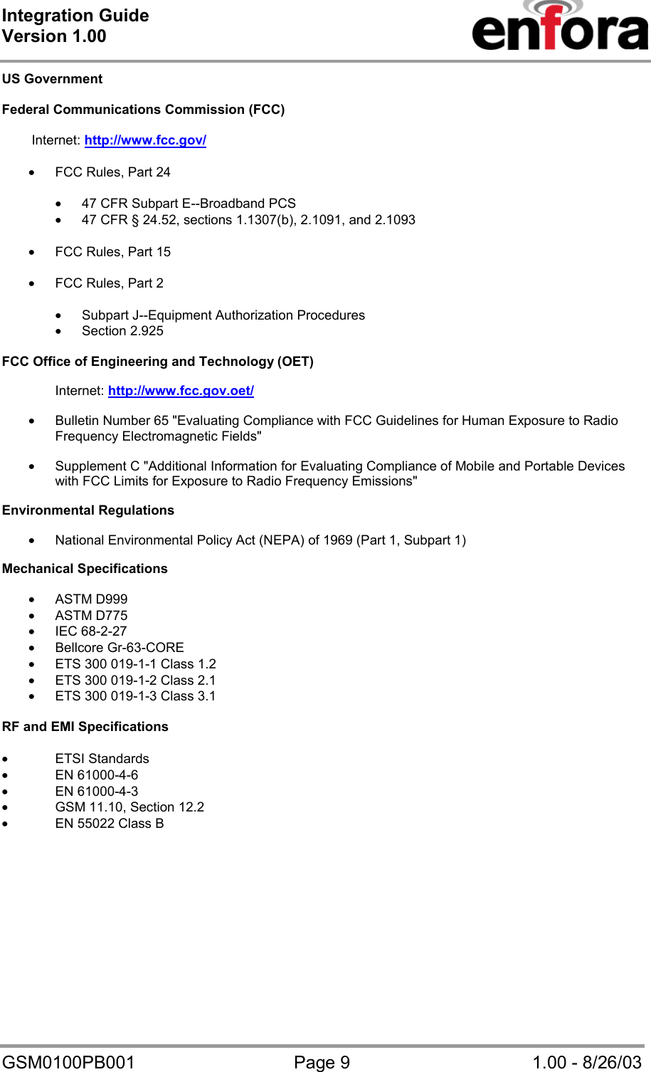 Integration Guide  Version 1.00   GSM0100PB001  Page 9  1.00 - 8/26/03 US Government  Federal Communications Commission (FCC)                 Internet: http://www.fcc.gov/  • FCC Rules, Part 24   • 47 CFR Subpart E--Broadband PCS • 47 CFR § 24.52, sections 1.1307(b), 2.1091, and 2.1093  • FCC Rules, Part 15  • FCC Rules, Part 2  • Subpart J--Equipment Authorization Procedures • Section 2.925  FCC Office of Engineering and Technology (OET)  Internet: http://www.fcc.gov.oet/  • Bulletin Number 65 &quot;Evaluating Compliance with FCC Guidelines for Human Exposure to Radio Frequency Electromagnetic Fields&quot;  • Supplement C &quot;Additional Information for Evaluating Compliance of Mobile and Portable Devices with FCC Limits for Exposure to Radio Frequency Emissions&quot;  Environmental Regulations  • National Environmental Policy Act (NEPA) of 1969 (Part 1, Subpart 1)  Mechanical Specifications  • ASTM D999 • ASTM D775 • IEC 68-2-27 • Bellcore Gr-63-CORE • ETS 300 019-1-1 Class 1.2 • ETS 300 019-1-2 Class 2.1 • ETS 300 019-1-3 Class 3.1  RF and EMI Specifications  • ETSI Standards • EN 61000-4-6 • EN 61000-4-3 • GSM 11.10, Section 12.2 • EN 55022 Class B   