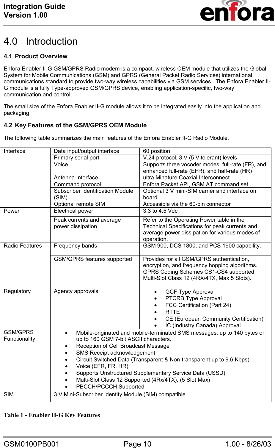 Integration Guide  Version 1.00   GSM0100PB001  Page 10  1.00 - 8/26/03  4.0 Introduction  4.1 Product Overview  Enfora Enabler II-G GSM/GPRS Radio modem is a compact, wireless OEM module that utilizes the Global System for Mobile Communications (GSM) and GPRS (General Packet Radio Services) international communications standard to provide two-way wireless capabilities via GSM services.  The Enfora Enabler II-G module is a fully Type-approved GSM/GPRS device, enabling application-specific, two-way communication and control.  The small size of the Enfora Enabler II-G module allows it to be integrated easily into the application and packaging.  4.2  Key Features of the GSM/GPRS OEM Module  The following table summarizes the main features of the Enfora Enabler II-G Radio Module.  Data input/output interface  60 position Primary serial port  V.24 protocol, 3 V (5 V tolerant) levels Voice  Supports three vocoder modes: full-rate (FR), and enhanced full-rate (EFR), and half-rate (HR) Antenna Interface  ultra Minature Coaxial Interconnect Command protocol  Enfora Packet API, GSM AT command set Subscriber Identification Module (SIM) Optional 3 V mini-SIM carrier and interface on board Interface Optional remote SIM  Accessible via the 60-pin connector Electrical power  3.3 to 4.5 Vdc Power   Peak currents and average power dissipation Refer to the Operating Power table in the Technical Specifications for peak currents and average power dissipation for various modes of operation. Frequency bands  GSM 900, DCS 1800, and PCS 1900 capability. Radio Features GSM/GPRS features supported  Provides for all GSM/GPRS authentication, encryption, and frequency hopping algorithms.  GPRS Coding Schemes CS1-CS4 supported.  Multi-Slot Class 12 (4RX/4TX, Max 5 Slots).  Regulatory Agency approvals  • GCF Type Approval • PTCRB Type Approval • FCC Certification (Part 24) • RTTE • CE (European Community Certification) • IC (Industry Canada) Approval GSM/GPRS Functionality • Mobile-originated and mobile-terminated SMS messages: up to 140 bytes or up to 160 GSM 7-bit ASCII characters.   • Reception of Cell Broadcast Message • SMS Receipt acknowledgement • Circuit Switched Data (Transparent &amp; Non-transparent up to 9.6 Kbps) • Voice (EFR, FR, HR) • Supports Unstructured Supplementary Service Data (USSD) • Multi-Slot Class 12 Supported (4Rx/4TX), (5 Slot Max) • PBCCH/PCCCH Supported SIM  3 V Mini-Subscriber Identity Module (SIM) compatible  Table 1 - Enabler II-G Key Features 