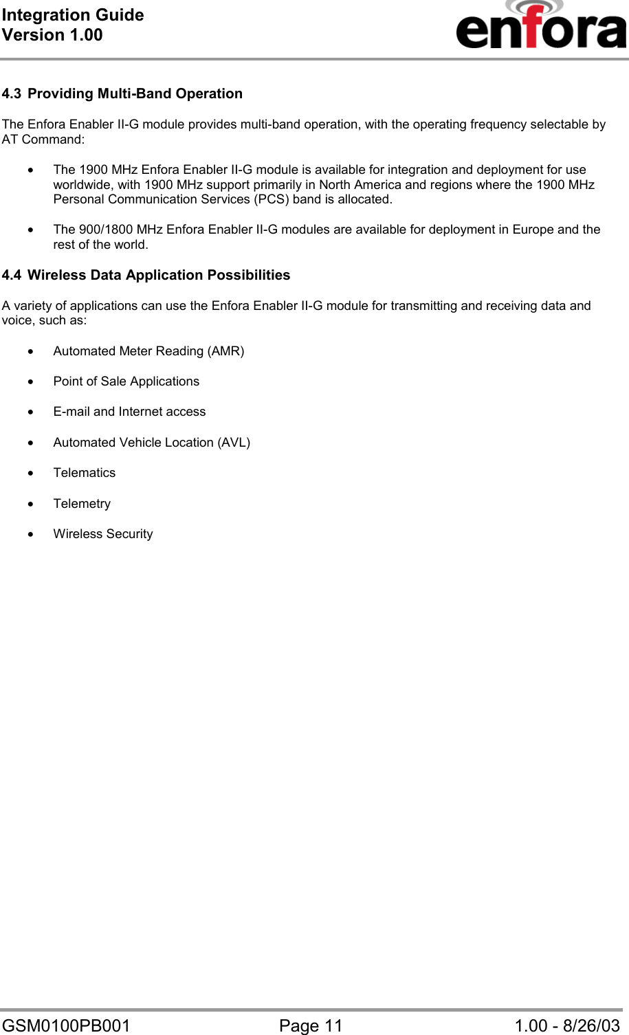Integration Guide  Version 1.00   GSM0100PB001  Page 11  1.00 - 8/26/03  4.3  Providing Multi-Band Operation  The Enfora Enabler II-G module provides multi-band operation, with the operating frequency selectable by AT Command:  • The 1900 MHz Enfora Enabler II-G module is available for integration and deployment for use worldwide, with 1900 MHz support primarily in North America and regions where the 1900 MHz Personal Communication Services (PCS) band is allocated.   • The 900/1800 MHz Enfora Enabler II-G modules are available for deployment in Europe and the rest of the world.  4.4  Wireless Data Application Possibilities  A variety of applications can use the Enfora Enabler II-G module for transmitting and receiving data and voice, such as:  • Automated Meter Reading (AMR)  • Point of Sale Applications  • E-mail and Internet access  • Automated Vehicle Location (AVL)  • Telematics  • Telemetry  • Wireless Security  