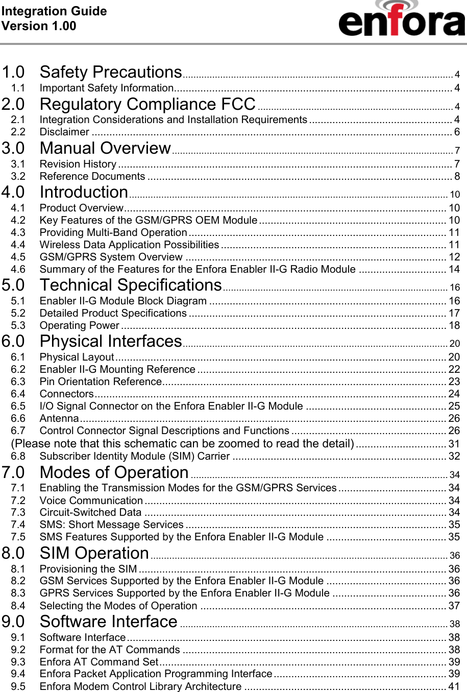 Integration Guide  Version 1.00    1.0 Safety Precautions..................................................................................................... 4 1.1 Important Safety Information............................................................................................... 4 2.0 Regulatory Compliance FCC......................................................................... 4 2.1 Integration Considerations and Installation Requirements................................................. 4 2.2 Disclaimer ........................................................................................................................... 6 3.0 Manual Overview......................................................................................................... 7 3.1 Revision History .................................................................................................................. 7 3.2 Reference Documents ........................................................................................................ 8 4.0 Introduction....................................................................................................................... 10 4.1 Product Overview.............................................................................................................. 10 4.2 Key Features of the GSM/GPRS OEM Module ................................................................ 10 4.3 Providing Multi-Band Operation........................................................................................ 11 4.4 Wireless Data Application Possibilities ............................................................................. 11 4.5 GSM/GPRS System Overview ......................................................................................... 12 4.6 Summary of the Features for the Enfora Enabler II-G Radio Module .............................. 14 5.0 Technical Specifications.................................................................................... 16 5.1 Enabler II-G Module Block Diagram ................................................................................. 16 5.2 Detailed Product Specifications ........................................................................................ 17 5.3 Operating Power ............................................................................................................... 18 6.0 Physical Interfaces................................................................................................... 20 6.1 Physical Layout.................................................................................................................20 6.2 Enabler II-G Mounting Reference ..................................................................................... 22 6.3 Pin Orientation Reference................................................................................................. 23 6.4 Connectors........................................................................................................................ 24 6.5 I/O Signal Connector on the Enfora Enabler II-G Module ................................................ 25 6.6 Antenna............................................................................................................................. 26 6.7 Control Connector Signal Descriptions and Functions ..................................................... 26 (Please note that this schematic can be zoomed to read the detail) ............................... 31 6.8 Subscriber Identity Module (SIM) Carrier ......................................................................... 32 7.0 Modes of Operation................................................................................................ 34 7.1 Enabling the Transmission Modes for the GSM/GPRS Services ..................................... 34 7.2 Voice Communication ....................................................................................................... 34 7.3 Circuit-Switched Data ....................................................................................................... 34 7.4 SMS: Short Message Services ......................................................................................... 35 7.5 SMS Features Supported by the Enfora Enabler II-G Module ......................................... 35 8.0 SIM Operation............................................................................................................... 36 8.1 Provisioning the SIM ......................................................................................................... 36 8.2 GSM Services Supported by the Enfora Enabler II-G Module ......................................... 36 8.3 GPRS Services Supported by the Enfora Enabler II-G Module ....................................... 36 8.4 Selecting the Modes of Operation .................................................................................... 37 9.0 Software Interface .................................................................................................... 38 9.1 Software Interface............................................................................................................. 38 9.2 Format for the AT Commands .......................................................................................... 38 9.3 Enfora AT Command Set.................................................................................................. 39 9.4 Enfora Packet Application Programming Interface........................................................... 39 9.5 Enfora Modem Control Library Architecture ..................................................................... 41 