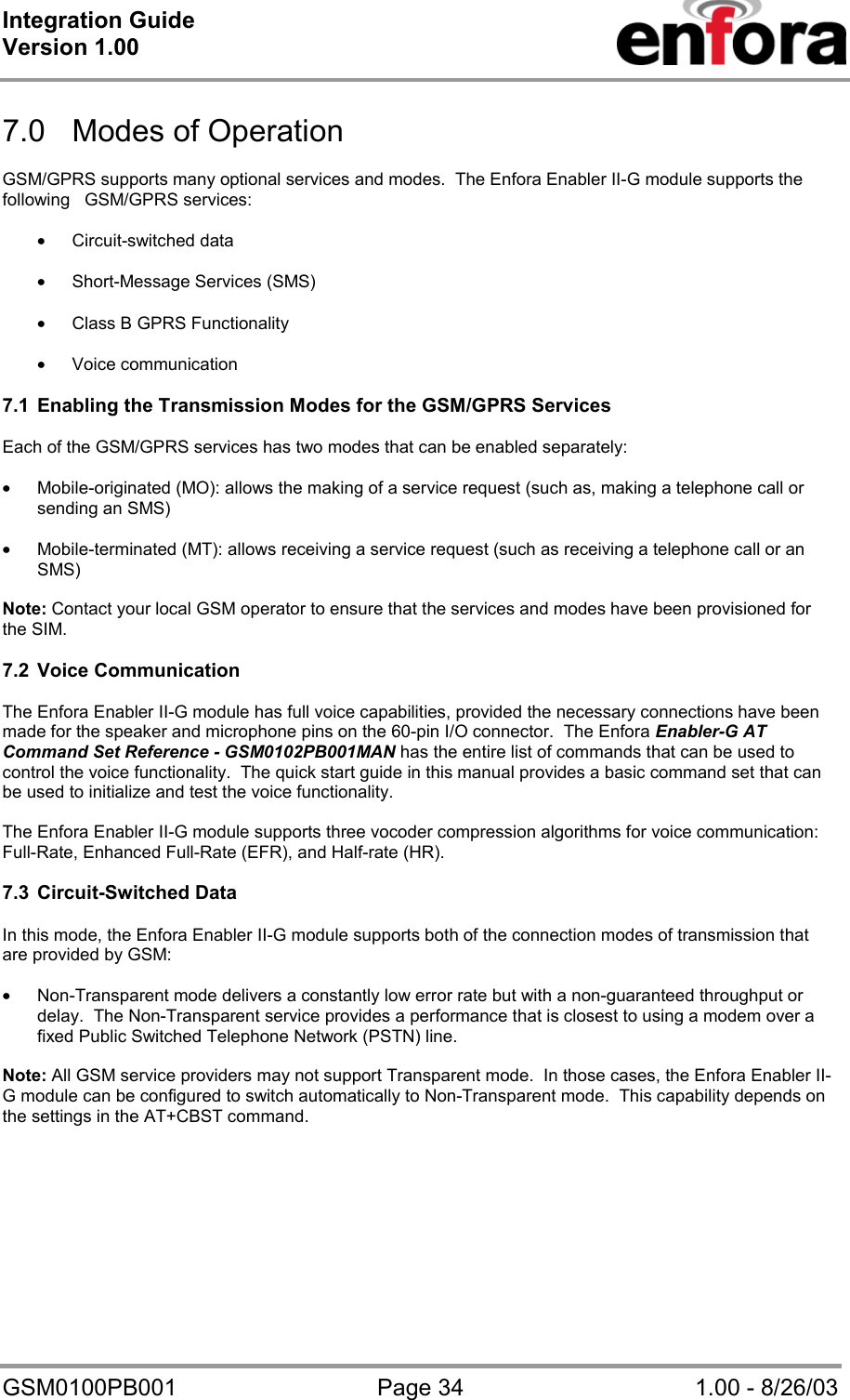 Integration Guide  Version 1.00   GSM0100PB001  Page 34  1.00 - 8/26/03  7.0  Modes of Operation  GSM/GPRS supports many optional services and modes.  The Enfora Enabler II-G module supports the following   GSM/GPRS services:  • Circuit-switched data  • Short-Message Services (SMS)  • Class B GPRS Functionality  • Voice communication  7.1  Enabling the Transmission Modes for the GSM/GPRS Services  Each of the GSM/GPRS services has two modes that can be enabled separately:  • Mobile-originated (MO): allows the making of a service request (such as, making a telephone call or sending an SMS)  • Mobile-terminated (MT): allows receiving a service request (such as receiving a telephone call or an SMS)  Note: Contact your local GSM operator to ensure that the services and modes have been provisioned for the SIM.  7.2 Voice Communication  The Enfora Enabler II-G module has full voice capabilities, provided the necessary connections have been      made for the speaker and microphone pins on the 60-pin I/O connector.  The Enfora Enabler-G AT Command Set Reference - GSM0102PB001MAN has the entire list of commands that can be used to control the voice functionality.  The quick start guide in this manual provides a basic command set that can be used to initialize and test the voice functionality.  The Enfora Enabler II-G module supports three vocoder compression algorithms for voice communication: Full-Rate, Enhanced Full-Rate (EFR), and Half-rate (HR).  7.3 Circuit-Switched Data  In this mode, the Enfora Enabler II-G module supports both of the connection modes of transmission that are provided by GSM:  • Non-Transparent mode delivers a constantly low error rate but with a non-guaranteed throughput or delay.  The Non-Transparent service provides a performance that is closest to using a modem over a fixed Public Switched Telephone Network (PSTN) line.  Note: All GSM service providers may not support Transparent mode.  In those cases, the Enfora Enabler II-G module can be configured to switch automatically to Non-Transparent mode.  This capability depends on the settings in the AT+CBST command.  