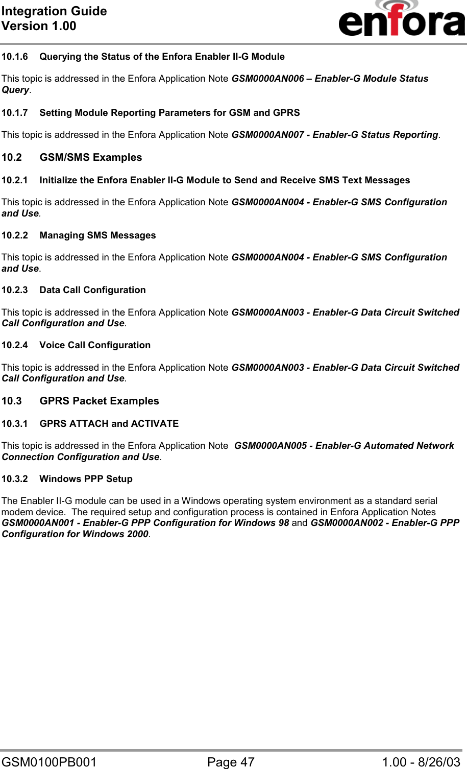 Integration Guide  Version 1.00   GSM0100PB001  Page 47  1.00 - 8/26/03 10.1.6  Querying the Status of the Enfora Enabler II-G Module  This topic is addressed in the Enfora Application Note GSM0000AN006 – Enabler-G Module Status Query.  10.1.7  Setting Module Reporting Parameters for GSM and GPRS  This topic is addressed in the Enfora Application Note GSM0000AN007 - Enabler-G Status Reporting.  10.2 GSM/SMS Examples  10.2.1  Initialize the Enfora Enabler II-G Module to Send and Receive SMS Text Messages  This topic is addressed in the Enfora Application Note GSM0000AN004 - Enabler-G SMS Configuration and Use.  10.2.2  Managing SMS Messages  This topic is addressed in the Enfora Application Note GSM0000AN004 - Enabler-G SMS Configuration and Use.  10.2.3  Data Call Configuration  This topic is addressed in the Enfora Application Note GSM0000AN003 - Enabler-G Data Circuit Switched Call Configuration and Use.  10.2.4  Voice Call Configuration  This topic is addressed in the Enfora Application Note GSM0000AN003 - Enabler-G Data Circuit Switched Call Configuration and Use.  10.3  GPRS Packet Examples  10.3.1  GPRS ATTACH and ACTIVATE  This topic is addressed in the Enfora Application Note  GSM0000AN005 - Enabler-G Automated Network Connection Configuration and Use.  10.3.2  Windows PPP Setup  The Enabler II-G module can be used in a Windows operating system environment as a standard serial modem device.  The required setup and configuration process is contained in Enfora Application Notes GSM0000AN001 - Enabler-G PPP Configuration for Windows 98 and GSM0000AN002 - Enabler-G PPP Configuration for Windows 2000.     