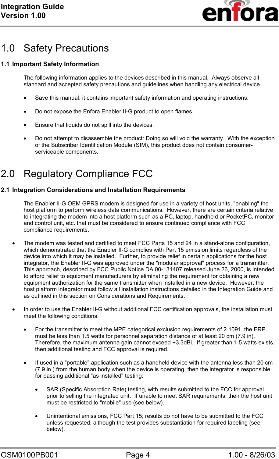 Integration Guide  Version 1.00   GSM0100PB001  Page 4  1.00 - 8/26/03  1.0 Safety Precautions  1.1  Important Safety Information  The following information applies to the devices described in this manual.  Always observe all standard and accepted safety precautions and guidelines when handling any electrical device.  • Save this manual: it contains important safety information and operating instructions.  • Do not expose the Enfora Enabler II-G product to open flames.  • Ensure that liquids do not spill into the devices.  • Do not attempt to disassemble the product: Doing so will void the warranty.  With the exception of the Subscriber Identification Module (SIM), this product does not contain consumer-serviceable components.   2.0  Regulatory Compliance FCC   2.1  Integration Considerations and Installation Requirements  The Enabler II-G OEM GPRS modem is designed for use in a variety of host units, &quot;enabling&quot; the host platform to perform wireless data communications.  However, there are certain criteria relative to integrating the modem into a host platform such as a PC, laptop, handheld or PocketPC, monitor and control unit, etc. that must be considered to ensure continued compliance with FCC compliance requirements.  • The modem was tested and certified to meet FCC Parts 15 and 24 in a stand-alone configuration, which demonstrated that the Enabler II-G complies with Part 15 emission limits regardless of the device into which it may be installed.  Further, to provide relief in certain applications for the host integrator, the Enabler II-G was approved under the &quot;modular approval&quot; process for a transmitter.  This approach, described by FCC Public Notice DA 00-131407 released June 26, 2000, is intended to afford relief to equipment manufacturers by eliminating the requirement for obtaining a new equipment authorization for the same transmitter when installed in a new device.  However, the host platform integrator must follow all installation instructions detailed in the Integration Guide and as outlined in this section on Considerations and Requirements.  • In order to use the Enabler II-G without additional FCC certification approvals, the installation must meet the following conditions:  • For the transmitter to meet the MPE categorical exclusion requirements of 2.1091, the ERP must be less than 1.5 watts for personnel separation distance of at least 20 cm (7.9 in).  Therefore, the maximum antenna gain cannot exceed +3.3dBi.  If greater than 1.5 watts exists, then additional testing and FCC approval is required.  • If used in a &quot;portable&quot; application such as a handheld device with the antenna less than 20 cm (7.9 in.) from the human body when the device is operating, then the integrator is responsible for passing additional &quot;as installed&quot; testing:  • SAR (Specific Absorption Rate) testing, with results submitted to the FCC for approval prior to selling the integrated unit.  If unable to meet SAR requirements, then the host unit must be restricted to &quot;mobile&quot; use (see below).  • Unintentional emissions, FCC Part 15; results do not have to be submitted to the FCC unless requested, although the test provides substantiation for required labeling (see below). 