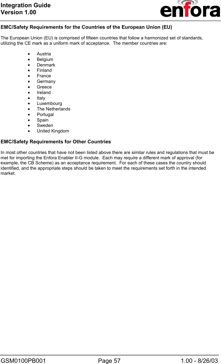 Integration Guide  Version 1.00   GSM0100PB001  Page 57  1.00 - 8/26/03 EMC/Safety Requirements for the Countries of the European Union (EU)  The European Union (EU) is comprised of fifteen countries that follow a harmonized set of standards, utilizing the CE mark as a uniform mark of acceptance.  The member countries are:  • Austria • Belgium • Denmark • Finland • France • Germany • Greece • Ireland • Italy • Luxembourg • The Netherlands • Portugal • Spain • Sweden • United Kingdom  EMC/Safety Requirements for Other Countries  In most other countries that have not been listed above there are similar rules and regulations that must be met for importing the Enfora Enabler II-G module.  Each may require a different mark of approval (for example, the CB Scheme) as an acceptance requirement.  For each of these cases the country should identified, and the appropriate steps should be taken to meet the requirements set forth in the intended market.    