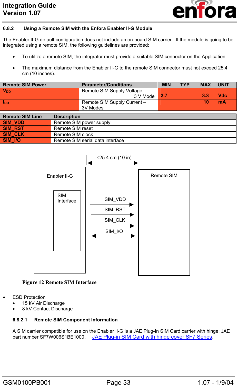 Integration Guide  Version 1.07   GSM0100PB001  Page 33  1.07 - 1/9/04 6.8.2   Using a Remote SIM with the Enfora Enabler II-G Module  The Enabler II-G default configuration does not include an on-board SIM carrier.  If the module is going to be integrated using a remote SIM, the following guidelines are provided:  • To utilize a remote SIM, the integrator must provide a suitable SIM connector on the Application.  • The maximum distance from the Enabler II-G to the remote SIM connector must not exceed 25.4 cm (10 inches).  Remote SIM Power Parameter/Conditions  MIN       TYP        MAX     UNIT VDD  Remote SIM Supply Voltage                                        3 V Mode  2.7                          3.3       Vdc        IDD Remote SIM Supply Current –  3V Modes                                 10       mA                           Figure 12 Remote SIM Interface  • ESD Protection • 15 kV Air Discharge • 8 kV Contact Discharge  6.8.2.1  Remote SIM Component Information  A SIM carrier compatible for use on the Enabler II-G is a JAE Plug-In SIM Card carrier with hinge; JAE part number SF7W006S1BE1000.JAE Plug-in SIM Card with hinge cover SF7 Series.   Remote SIM Line Description SIM_VDD Remote SIM power supply SIM_RST  Remote SIM reset SIM_CLK  Remote SIM clock SIM_I/O  Remote SIM serial data interface SIM_CLK&lt;25.4 cm (10 in)SIM_I/OSIM_RSTSIM_VDDEnabler II-G SIM Interface Remote SIM 