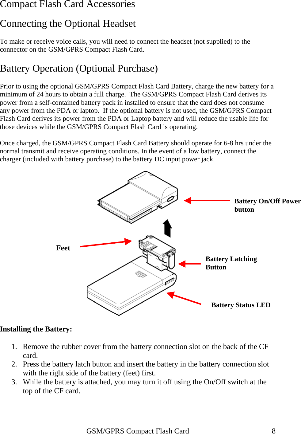 Compact Flash Card Accessories  Connecting the Optional Headset  To make or receive voice calls, you will need to connect the headset (not supplied) to the connector on the GSM/GPRS Compact Flash Card.  Battery Operation (Optional Purchase)  Prior to using the optional GSM/GPRS Compact Flash Card Battery, charge the new battery for a minimum of 24 hours to obtain a full charge.  The GSM/GPRS Compact Flash Card derives its power from a self-contained battery pack in installed to ensure that the card does not consume any power from the PDA or laptop.  If the optional battery is not used, the GSM/GPRS Compact Flash Card derives its power from the PDA or Laptop battery and will reduce the usable life for those devices while the GSM/GPRS Compact Flash Card is operating.  Once charged, the GSM/GPRS Compact Flash Card Battery should operate for 6-8 hrs under the normal transmit and receive operating conditions. In the event of a low battery, connect the charger (included with battery purchase) to the battery DC input power jack.     Battery On/Off Power button Feet Battery Latching Button Battery Status LED  Installing the Battery:  1.  Remove the rubber cover from the battery connection slot on the back of the CF card. 2.  Press the battery latch button and insert the battery in the battery connection slot with the right side of the battery (feet) first. 3.  While the battery is attached, you may turn it off using the On/Off switch at the top of the CF card.    GSM/GPRS Compact Flash Card  8 