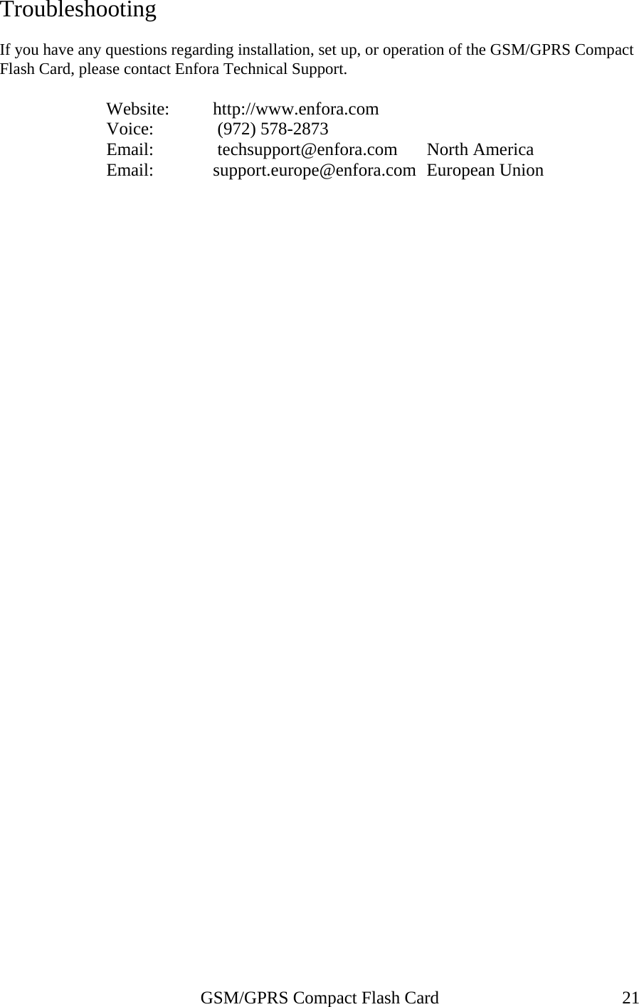 Troubleshooting  If you have any questions regarding installation, set up, or operation of the GSM/GPRS Compact Flash Card, please contact Enfora Technical Support.                      Website:         http://www.enfora.com Voice:            (972) 578-2873 Email:    techsupport@enfora.com   North America   Email:  support.europe@enfora.com  European Union    GSM/GPRS Compact Flash Card  21 