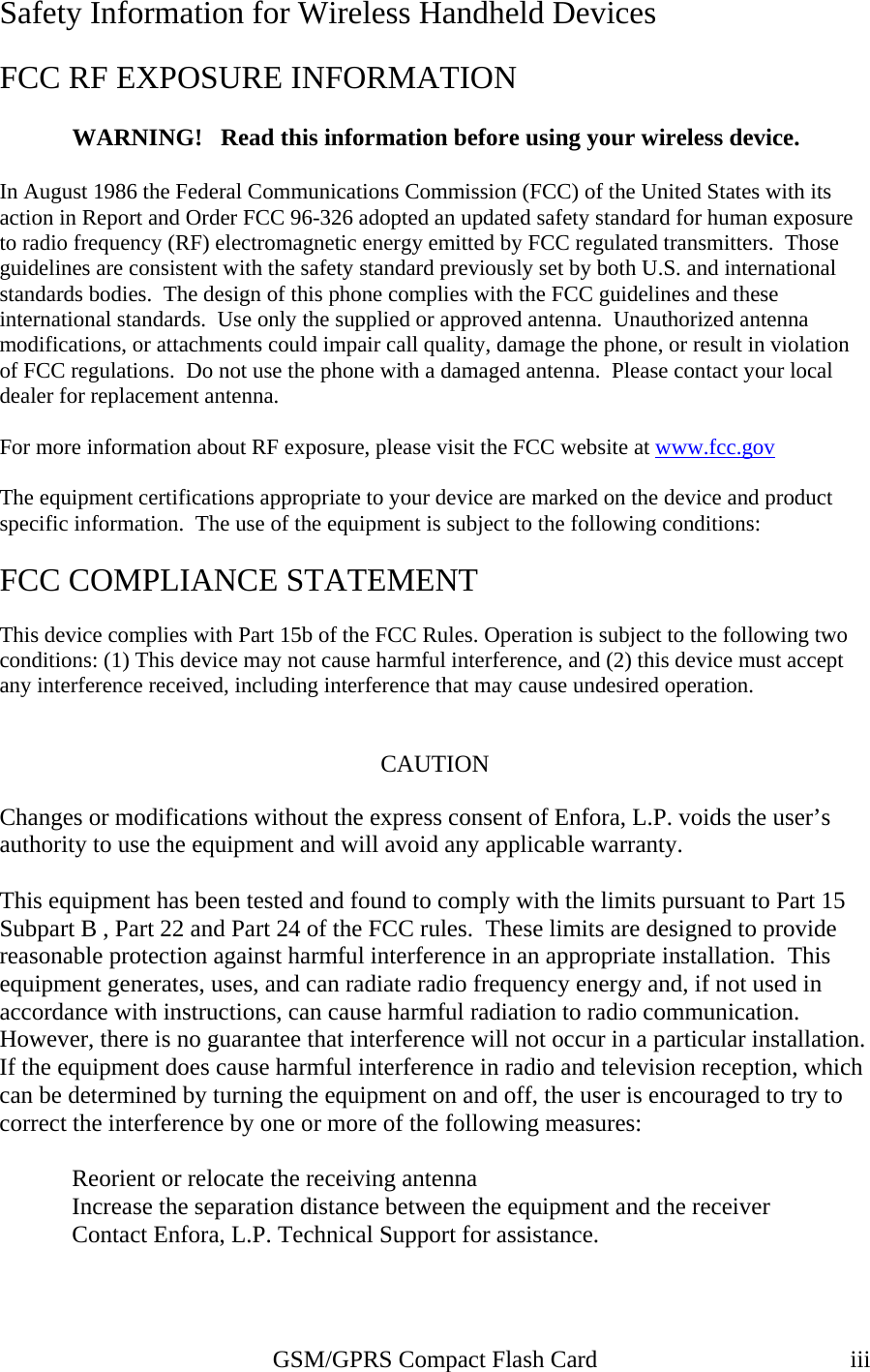 Safety Information for Wireless Handheld Devices  FCC RF EXPOSURE INFORMATION  WARNING!   Read this information before using your wireless device.  In August 1986 the Federal Communications Commission (FCC) of the United States with its action in Report and Order FCC 96-326 adopted an updated safety standard for human exposure to radio frequency (RF) electromagnetic energy emitted by FCC regulated transmitters.  Those guidelines are consistent with the safety standard previously set by both U.S. and international standards bodies.  The design of this phone complies with the FCC guidelines and these international standards.  Use only the supplied or approved antenna.  Unauthorized antenna modifications, or attachments could impair call quality, damage the phone, or result in violation of FCC regulations.  Do not use the phone with a damaged antenna.  Please contact your local dealer for replacement antenna.  For more information about RF exposure, please visit the FCC website at www.fcc.gov The equipment certifications appropriate to your device are marked on the device and product specific information.  The use of the equipment is subject to the following conditions:  FCC COMPLIANCE STATEMENT  This device complies with Part 15b of the FCC Rules. Operation is subject to the following two conditions: (1) This device may not cause harmful interference, and (2) this device must accept any interference received, including interference that may cause undesired operation.   CAUTION  Changes or modifications without the express consent of Enfora, L.P. voids the user’s authority to use the equipment and will avoid any applicable warranty.  This equipment has been tested and found to comply with the limits pursuant to Part 15 Subpart B , Part 22 and Part 24 of the FCC rules.  These limits are designed to provide reasonable protection against harmful interference in an appropriate installation.  This equipment generates, uses, and can radiate radio frequency energy and, if not used in accordance with instructions, can cause harmful radiation to radio communication. However, there is no guarantee that interference will not occur in a particular installation.  If the equipment does cause harmful interference in radio and television reception, which can be determined by turning the equipment on and off, the user is encouraged to try to correct the interference by one or more of the following measures:    Reorient or relocate the receiving antenna   Increase the separation distance between the equipment and the receiver   Contact Enfora, L.P. Technical Support for assistance.     GSM/GPRS Compact Flash Card  iii 