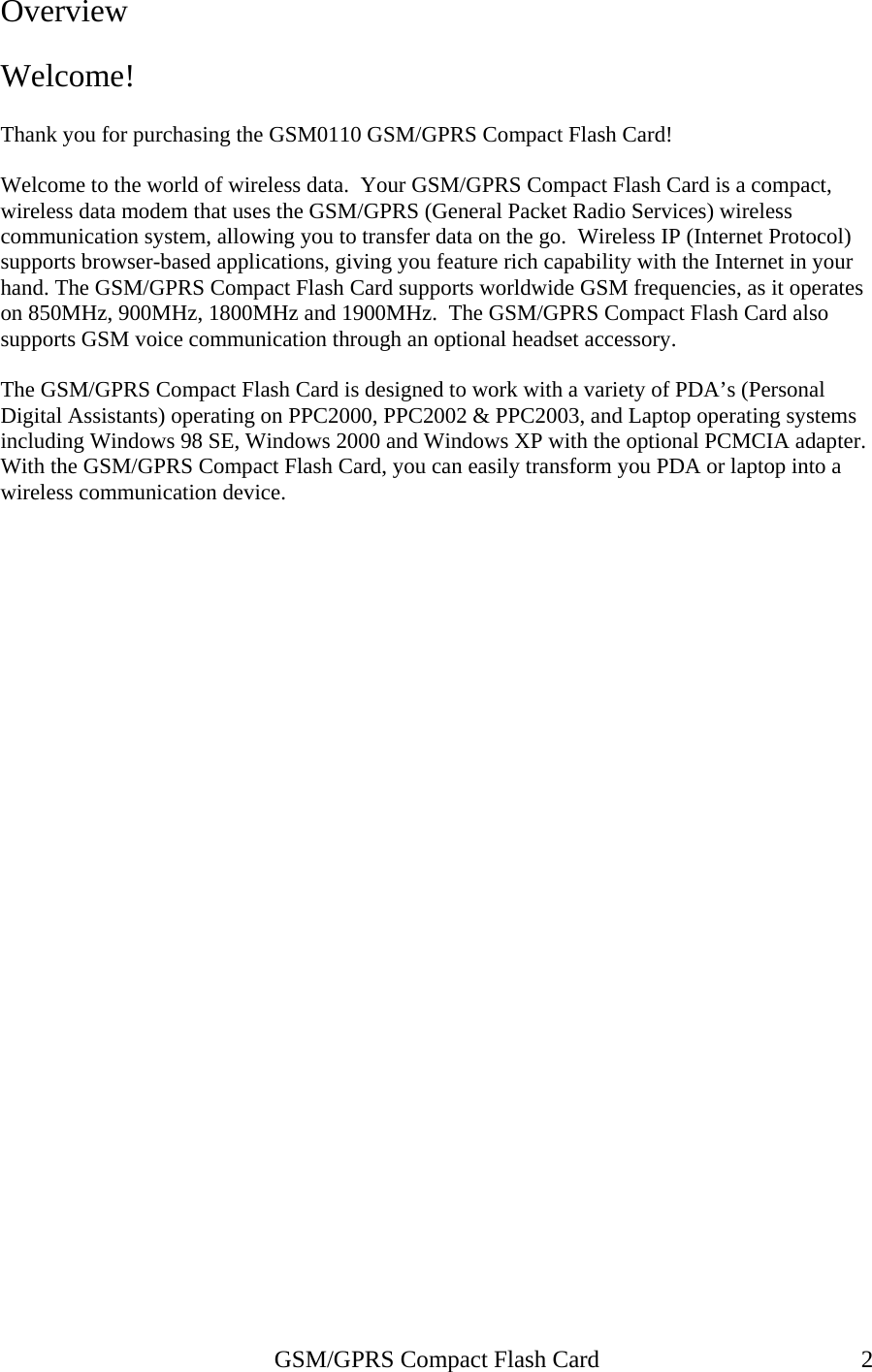 Overview  Welcome!  Thank you for purchasing the GSM0110 GSM/GPRS Compact Flash Card!  Welcome to the world of wireless data.  Your GSM/GPRS Compact Flash Card is a compact, wireless data modem that uses the GSM/GPRS (General Packet Radio Services) wireless communication system, allowing you to transfer data on the go.  Wireless IP (Internet Protocol) supports browser-based applications, giving you feature rich capability with the Internet in your hand. The GSM/GPRS Compact Flash Card supports worldwide GSM frequencies, as it operates on 850MHz, 900MHz, 1800MHz and 1900MHz.  The GSM/GPRS Compact Flash Card also supports GSM voice communication through an optional headset accessory.  The GSM/GPRS Compact Flash Card is designed to work with a variety of PDA’s (Personal Digital Assistants) operating on PPC2000, PPC2002 &amp; PPC2003, and Laptop operating systems including Windows 98 SE, Windows 2000 and Windows XP with the optional PCMCIA adapter.  With the GSM/GPRS Compact Flash Card, you can easily transform you PDA or laptop into a wireless communication device.   GSM/GPRS Compact Flash Card  2 