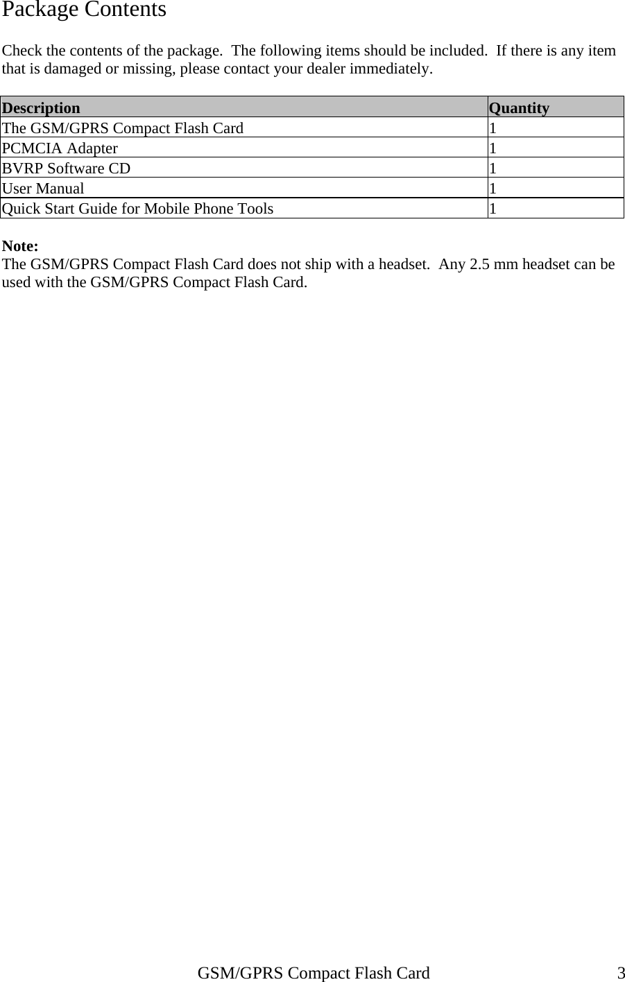Package Contents  Check the contents of the package.  The following items should be included.  If there is any item that is damaged or missing, please contact your dealer immediately.  Description  Quantity The GSM/GPRS Compact Flash Card  1 PCMCIA Adapter  1 BVRP Software CD  1 User Manual  1 Quick Start Guide for Mobile Phone Tools  1  Note: The GSM/GPRS Compact Flash Card does not ship with a headset.  Any 2.5 mm headset can be used with the GSM/GPRS Compact Flash Card.   GSM/GPRS Compact Flash Card  3 