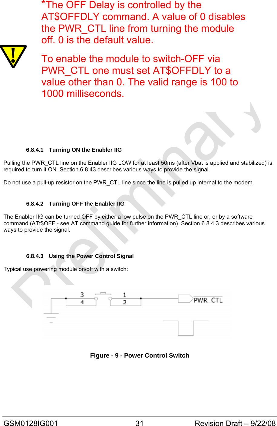  GSM0128IG001  31  Revision Draft – 9/22/08                        6.8.4.1  Turning ON the Enabler IIG   Pulling the PWR_CTL line on the Enabler IIG LOW for at least 50ms (after Vbat is applied and stabilized) is required to turn it ON. Section 6.8.43 describes various ways to provide the signal.  Do not use a pull-up resistor on the PWR_CTL line since the line is pulled up internal to the modem.  6.8.4.2  Turning OFF the Enabler IIG  The Enabler IIG can be turned OFF by either a low pulse on the PWR_CTL line or, or by a software command (ATt$OFF - see AT command guide for further information). Section 6.8.4.3 describes various ways to provide the signal.    6.8.4.3  Using the Power Control Signal    Typical use powering module on/off with a switch:     Figure - 9 - Power Control Switch      ! *The OFF Delay is controlled by the AT$OFFDLY command. A value of 0 disables the PWR_CTL line from turning the module off. 0 is the default value.  To enable the module to switch-OFF via PWR_CTL one must set AT$OFFDLY to a value other than 0. The valid range is 100 to 1000 milliseconds.   