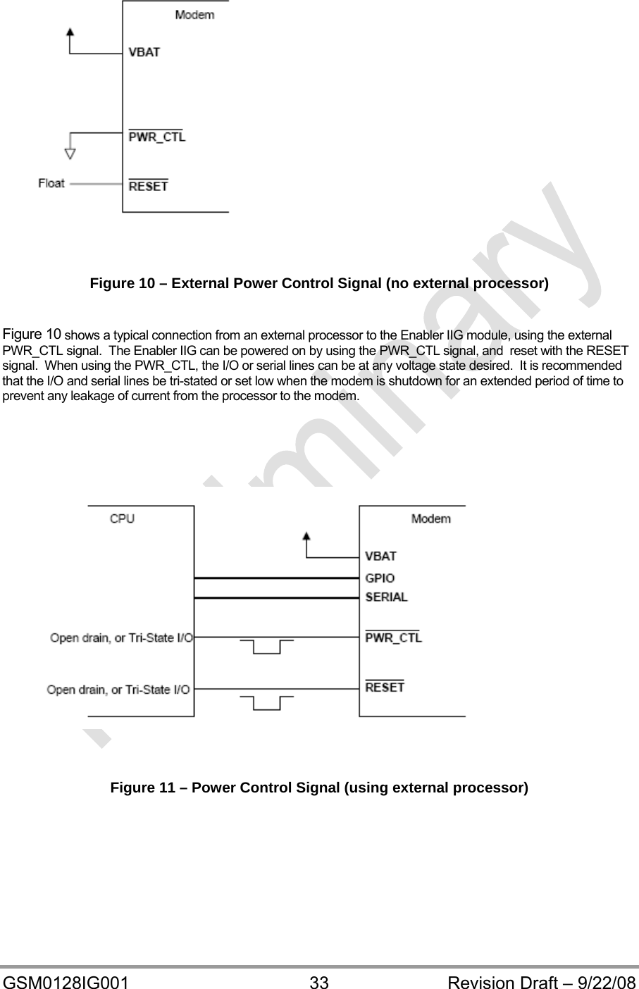  GSM0128IG001  33  Revision Draft – 9/22/08    Figure 10 – External Power Control Signal (no external processor)  Figure 10 shows a typical connection from an external processor to the Enabler IIG module, using the external PWR_CTL signal.  The Enabler IIG can be powered on by using the PWR_CTL signal, and  reset with the RESET signal.  When using the PWR_CTL, the I/O or serial lines can be at any voltage state desired.  It is recommended that the I/O and serial lines be tri-stated or set low when the modem is shutdown for an extended period of time to prevent any leakage of current from the processor to the modem.     Figure 11 – Power Control Signal (using external processor)  