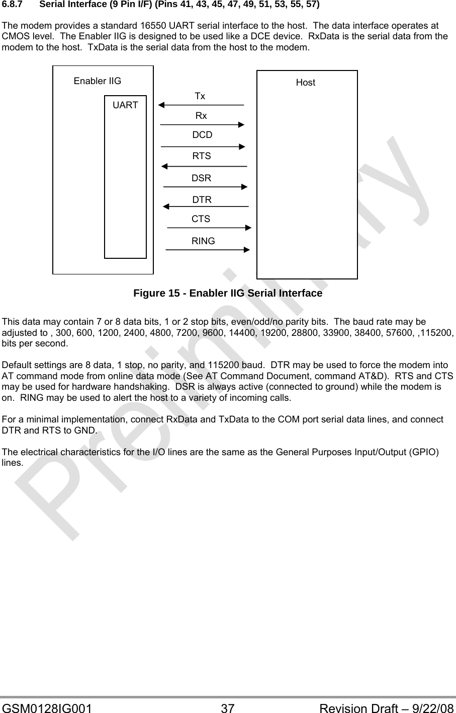  GSM0128IG001  37  Revision Draft – 9/22/08 6.8.7  Serial Interface (9 Pin I/F) (Pins 41, 43, 45, 47, 49, 51, 53, 55, 57)  The modem provides a standard 16550 UART serial interface to the host.  The data interface operates at CMOS level.  The Enabler IIG is designed to be used like a DCE device.  RxData is the serial data from the modem to the host.  TxData is the serial data from the host to the modem.                       Figure 15 - Enabler IIG Serial Interface  This data may contain 7 or 8 data bits, 1 or 2 stop bits, even/odd/no parity bits.  The baud rate may be adjusted to , 300, 600, 1200, 2400, 4800, 7200, 9600, 14400, 19200, 28800, 33900, 38400, 57600, ,115200, bits per second.  Default settings are 8 data, 1 stop, no parity, and 115200 baud.  DTR may be used to force the modem into AT command mode from online data mode (See AT Command Document, command AT&amp;D).  RTS and CTS may be used for hardware handshaking.  DSR is always active (connected to ground) while the modem is on.  RING may be used to alert the host to a variety of incoming calls.  For a minimal implementation, connect RxData and TxData to the COM port serial data lines, and connect DTR and RTS to GND.  The electrical characteristics for the I/O lines are the same as the General Purposes Input/Output (GPIO) lines. RING CTS DTR DSR RTS Rx Tx Enabler IIG UART DCD Host 