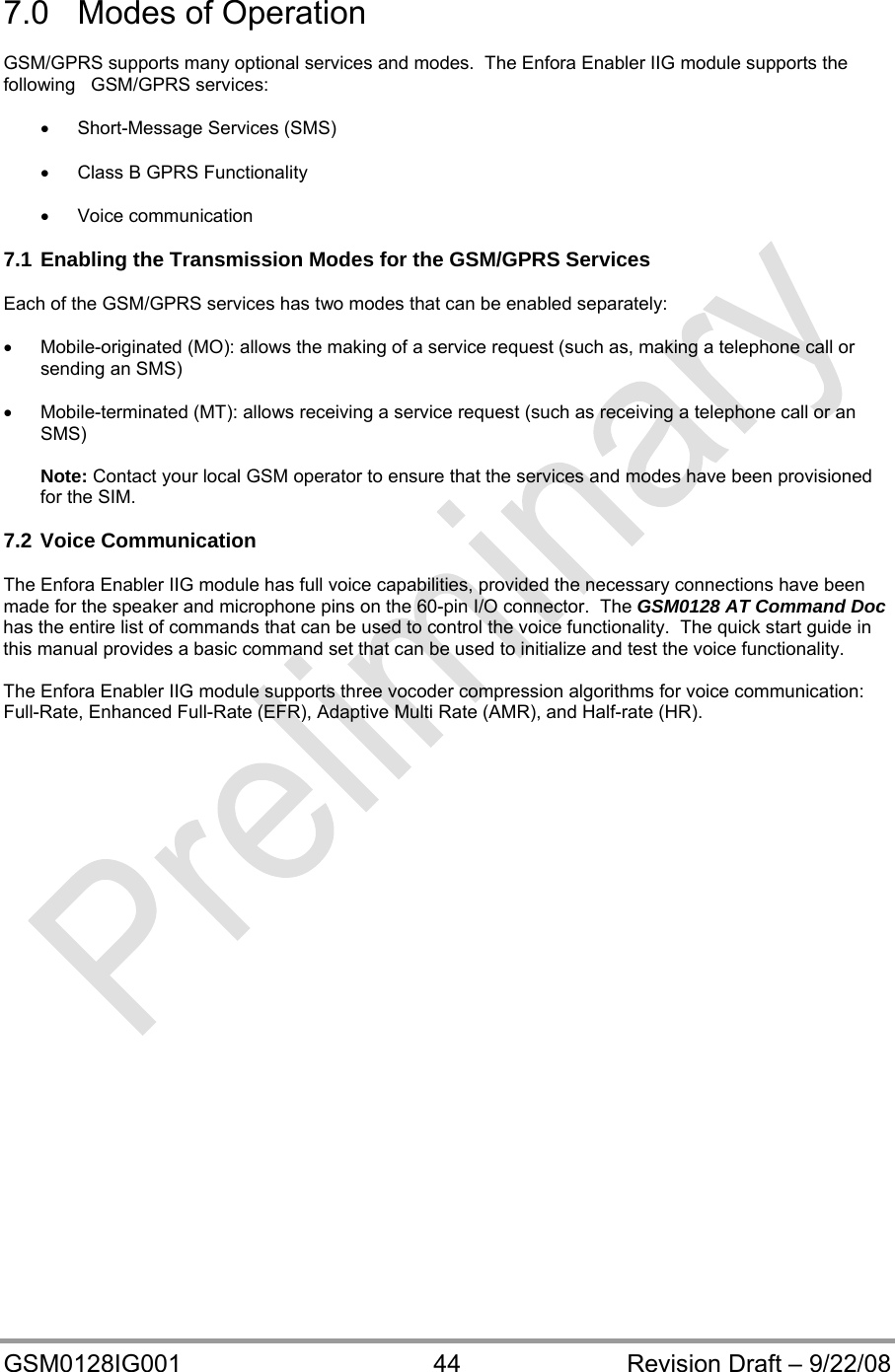  GSM0128IG001  44  Revision Draft – 9/22/08  7.0  Modes of Operation  GSM/GPRS supports many optional services and modes.  The Enfora Enabler IIG module supports the following   GSM/GPRS services:    Short-Message Services (SMS)    Class B GPRS Functionality   Voice communication  7.1 Enabling the Transmission Modes for the GSM/GPRS Services  Each of the GSM/GPRS services has two modes that can be enabled separately:    Mobile-originated (MO): allows the making of a service request (such as, making a telephone call or sending an SMS)    Mobile-terminated (MT): allows receiving a service request (such as receiving a telephone call or an SMS)  Note: Contact your local GSM operator to ensure that the services and modes have been provisioned for the SIM.  7.2 Voice Communication  The Enfora Enabler IIG module has full voice capabilities, provided the necessary connections have been      made for the speaker and microphone pins on the 60-pin I/O connector.  The GSM0128 AT Command Doc has the entire list of commands that can be used to control the voice functionality.  The quick start guide in this manual provides a basic command set that can be used to initialize and test the voice functionality.  The Enfora Enabler IIG module supports three vocoder compression algorithms for voice communication: Full-Rate, Enhanced Full-Rate (EFR), Adaptive Multi Rate (AMR), and Half-rate (HR).   
