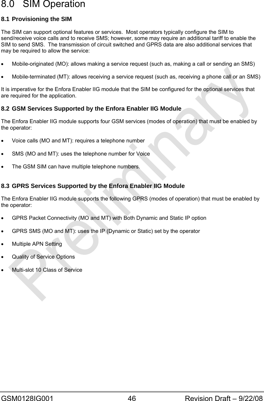  GSM0128IG001  46  Revision Draft – 9/22/08  8.0 SIM Operation  8.1 Provisioning the SIM  The SIM can support optional features or services.  Most operators typically configure the SIM to send/receive voice calls and to receive SMS; however, some may require an additional tariff to enable the SIM to send SMS.  The transmission of circuit switched and GPRS data are also additional services that may be required to allow the service:    Mobile-originated (MO): allows making a service request (such as, making a call or sending an SMS)    Mobile-terminated (MT): allows receiving a service request (such as, receiving a phone call or an SMS)  It is imperative for the Enfora Enabler IIG module that the SIM be configured for the optional services that     are required for the application.  8.2 GSM Services Supported by the Enfora Enabler IIG Module  The Enfora Enabler IIG module supports four GSM services (modes of operation) that must be enabled by     the operator:    Voice calls (MO and MT): requires a telephone number    SMS (MO and MT): uses the telephone number for Voice    The GSM SIM can have multiple telephone numbers.   8.3 GPRS Services Supported by the Enfora Enabler IIG Module  The Enfora Enabler IIG module supports the following GPRS (modes of operation) that must be enabled by the operator:    GPRS Packet Connectivity (MO and MT) with Both Dynamic and Static IP option    GPRS SMS (MO and MT): uses the IP (Dynamic or Static) set by the operator    Multiple APN Setting    Quality of Service Options    Multi-slot 10 Class of Service    