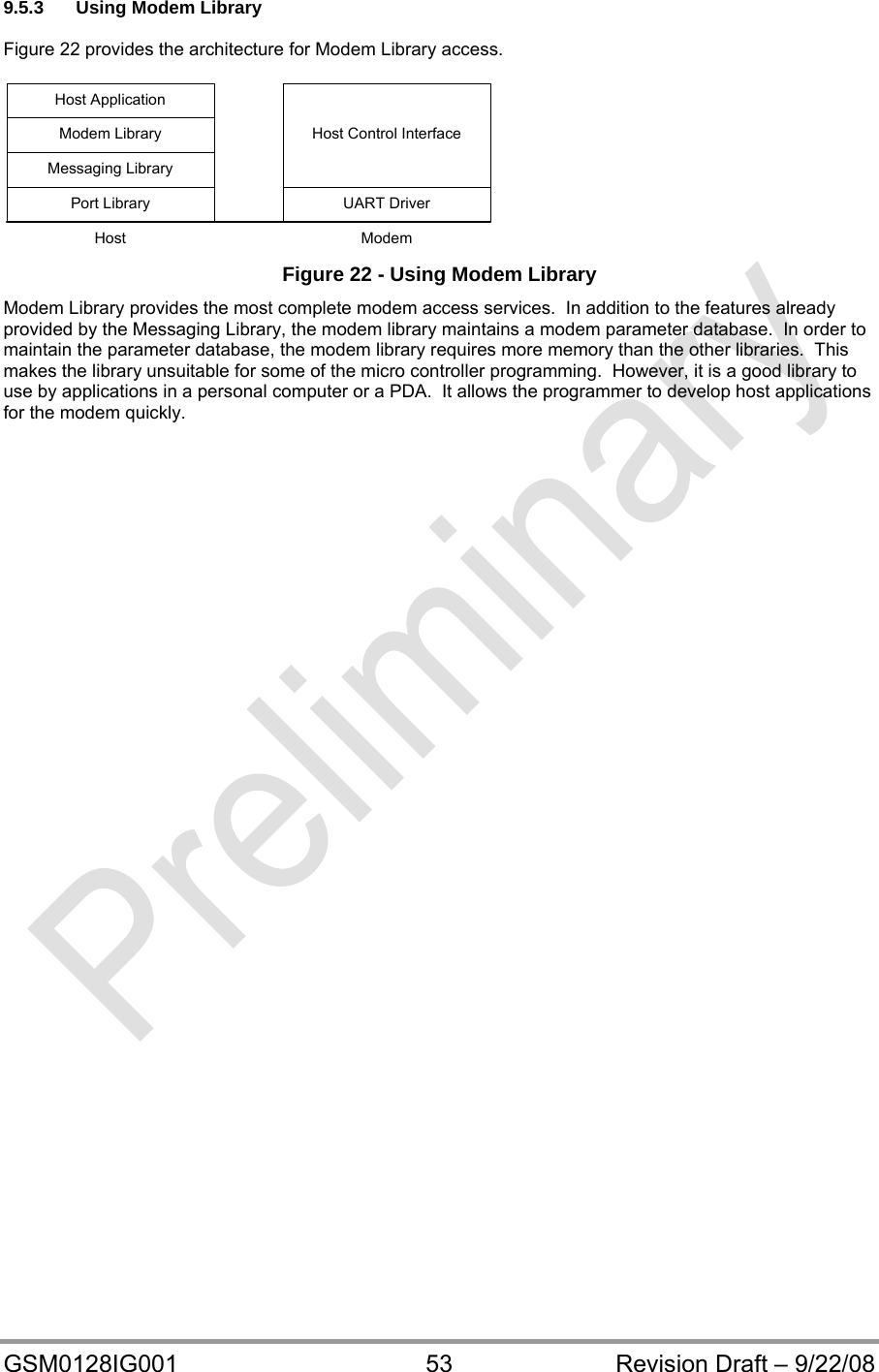  GSM0128IG001  53  Revision Draft – 9/22/08 9.5.3  Using Modem Library   Figure 22 provides the architecture for Modem Library access.  UART DriverPort LibraryHost Control InterfaceMessaging LibraryModem LibraryHost ApplicationHost Modem  Figure 22 - Using Modem Library Modem Library provides the most complete modem access services.  In addition to the features already provided by the Messaging Library, the modem library maintains a modem parameter database.  In order to maintain the parameter database, the modem library requires more memory than the other libraries.  This makes the library unsuitable for some of the micro controller programming.  However, it is a good library to use by applications in a personal computer or a PDA.  It allows the programmer to develop host applications for the modem quickly.   
