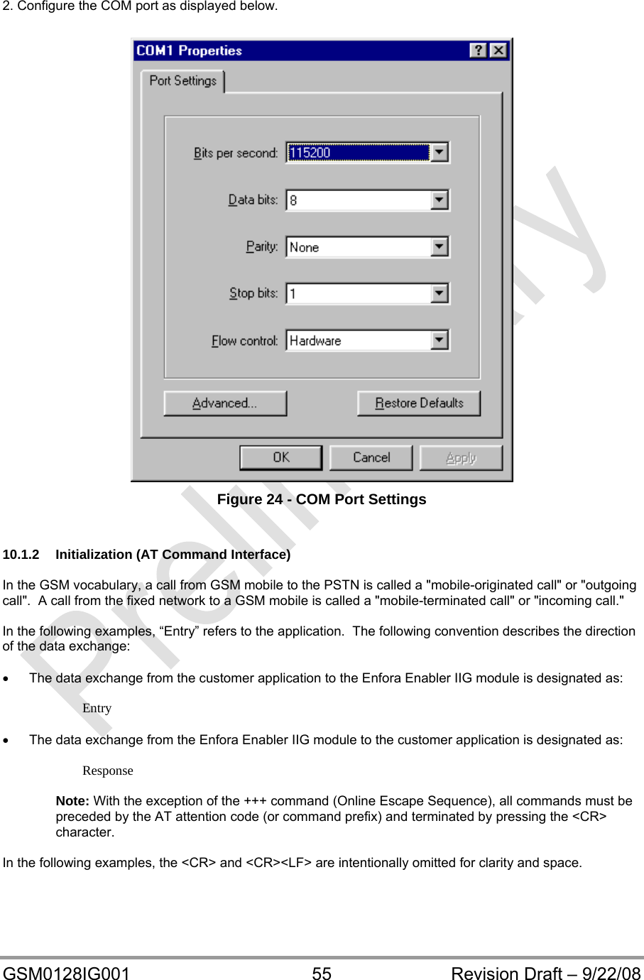  GSM0128IG001  55  Revision Draft – 9/22/08  2. Configure the COM port as displayed below.   Figure 24 - COM Port Settings   10.1.2  Initialization (AT Command Interface)  In the GSM vocabulary, a call from GSM mobile to the PSTN is called a &quot;mobile-originated call&quot; or &quot;outgoing call&quot;.  A call from the fixed network to a GSM mobile is called a &quot;mobile-terminated call&quot; or &quot;incoming call.&quot;  In the following examples, “Entry” refers to the application.  The following convention describes the direction of the data exchange:    The data exchange from the customer application to the Enfora Enabler IIG module is designated as:  Entry    The data exchange from the Enfora Enabler IIG module to the customer application is designated as:  Response  Note: With the exception of the +++ command (Online Escape Sequence), all commands must be preceded by the AT attention code (or command prefix) and terminated by pressing the &lt;CR&gt; character.  In the following examples, the &lt;CR&gt; and &lt;CR&gt;&lt;LF&gt; are intentionally omitted for clarity and space.  