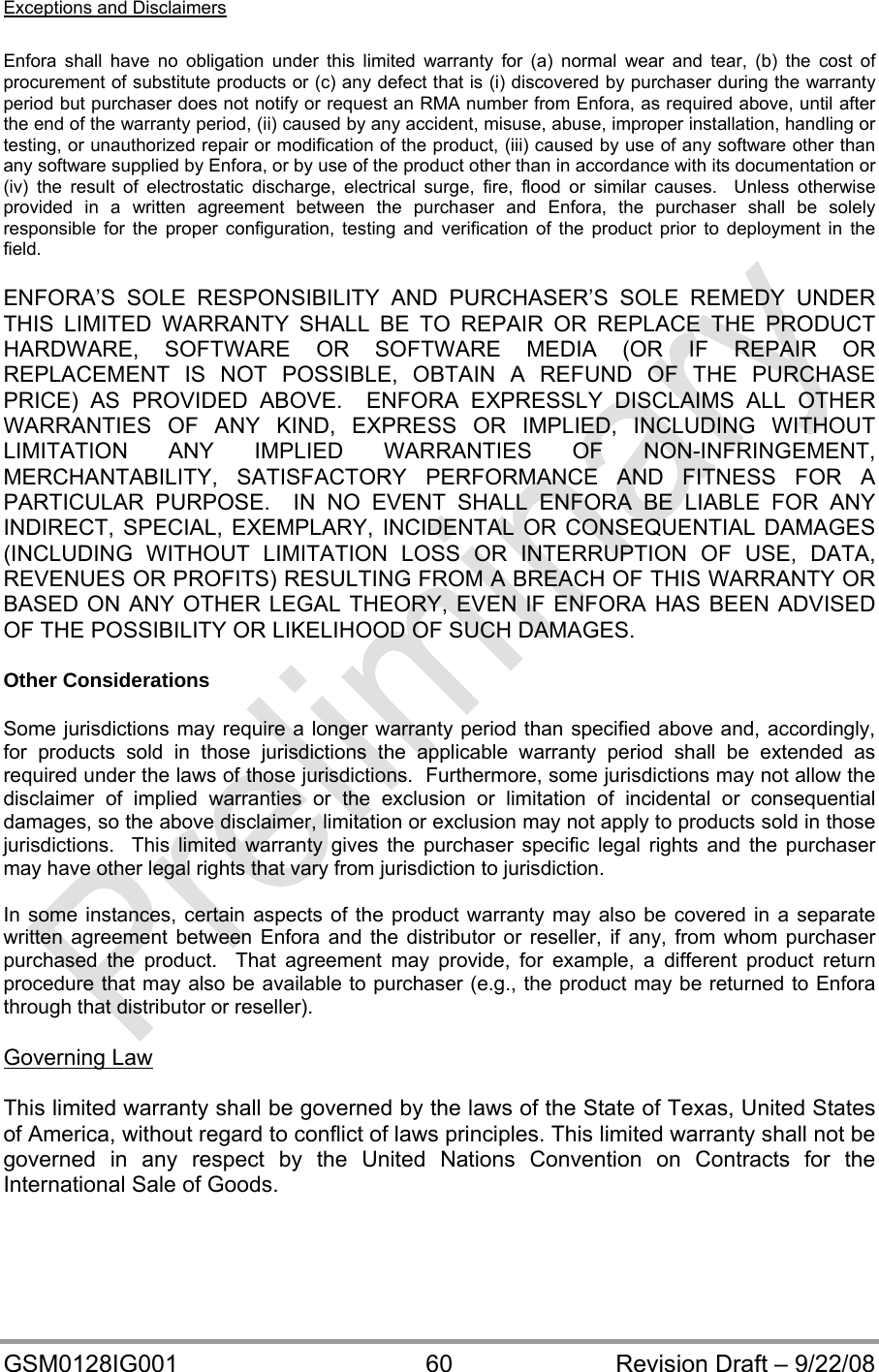  GSM0128IG001  60  Revision Draft – 9/22/08 Exceptions and Disclaimers  Enfora shall have no obligation under this limited warranty for (a) normal wear and tear, (b) the cost of procurement of substitute products or (c) any defect that is (i) discovered by purchaser during the warranty period but purchaser does not notify or request an RMA number from Enfora, as required above, until after the end of the warranty period, (ii) caused by any accident, misuse, abuse, improper installation, handling or testing, or unauthorized repair or modification of the product, (iii) caused by use of any software other than any software supplied by Enfora, or by use of the product other than in accordance with its documentation or (iv) the result of electrostatic discharge, electrical surge, fire, flood or similar causes.  Unless otherwise provided in a written agreement between the purchaser and Enfora, the purchaser shall be solely responsible for the proper configuration, testing and verification of the product prior to deployment in the field.  ENFORA’S SOLE RESPONSIBILITY AND PURCHASER’S SOLE REMEDY UNDER THIS LIMITED WARRANTY SHALL BE TO REPAIR OR REPLACE THE PRODUCT HARDWARE, SOFTWARE OR SOFTWARE MEDIA (OR IF REPAIR OR REPLACEMENT IS NOT POSSIBLE, OBTAIN A REFUND OF THE PURCHASE PRICE) AS PROVIDED ABOVE.  ENFORA EXPRESSLY DISCLAIMS ALL OTHER WARRANTIES OF ANY KIND, EXPRESS OR IMPLIED, INCLUDING WITHOUT LIMITATION ANY IMPLIED WARRANTIES OF NON-INFRINGEMENT, MERCHANTABILITY, SATISFACTORY PERFORMANCE AND FITNESS FOR A PARTICULAR PURPOSE.  IN NO EVENT SHALL ENFORA BE LIABLE FOR ANY INDIRECT, SPECIAL, EXEMPLARY, INCIDENTAL OR CONSEQUENTIAL DAMAGES (INCLUDING WITHOUT LIMITATION LOSS OR INTERRUPTION OF USE, DATA, REVENUES OR PROFITS) RESULTING FROM A BREACH OF THIS WARRANTY OR BASED ON ANY OTHER LEGAL THEORY, EVEN IF ENFORA HAS BEEN ADVISED OF THE POSSIBILITY OR LIKELIHOOD OF SUCH DAMAGES.  Other Considerations  Some jurisdictions may require a longer warranty period than specified above and, accordingly, for products sold in those jurisdictions the applicable warranty period shall be extended as required under the laws of those jurisdictions.  Furthermore, some jurisdictions may not allow the disclaimer of implied warranties or the exclusion or limitation of incidental or consequential damages, so the above disclaimer, limitation or exclusion may not apply to products sold in those jurisdictions.  This limited warranty gives the purchaser specific legal rights and the purchaser may have other legal rights that vary from jurisdiction to jurisdiction.  In some instances, certain aspects of the product warranty may also be covered in a separate written agreement between Enfora and the distributor or reseller, if any, from whom purchaser purchased the product.  That agreement may provide, for example, a different product return procedure that may also be available to purchaser (e.g., the product may be returned to Enfora through that distributor or reseller).  Governing Law  This limited warranty shall be governed by the laws of the State of Texas, United States of America, without regard to conflict of laws principles. This limited warranty shall not be governed in any respect by the United Nations Convention on Contracts for the International Sale of Goods. 