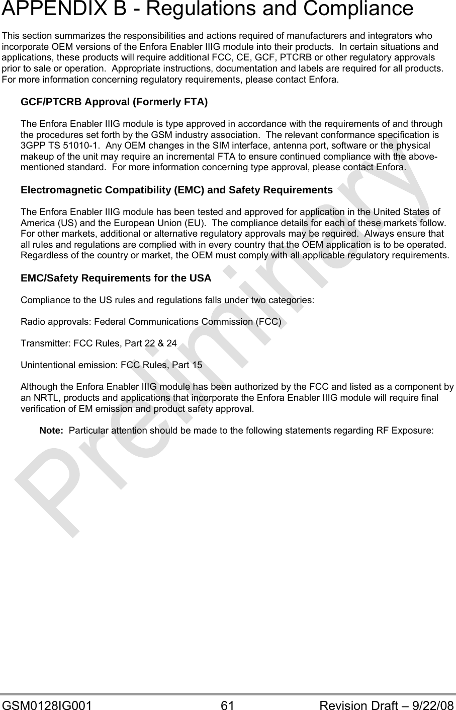  GSM0128IG001  61  Revision Draft – 9/22/08 APPENDIX B - Regulations and Compliance  This section summarizes the responsibilities and actions required of manufacturers and integrators who incorporate OEM versions of the Enfora Enabler IIIG module into their products.  In certain situations and applications, these products will require additional FCC, CE, GCF, PTCRB or other regulatory approvals prior to sale or operation.  Appropriate instructions, documentation and labels are required for all products.  For more information concerning regulatory requirements, please contact Enfora.  GCF/PTCRB Approval (Formerly FTA)  The Enfora Enabler IIIG module is type approved in accordance with the requirements of and through the procedures set forth by the GSM industry association.  The relevant conformance specification is 3GPP TS 51010-1.  Any OEM changes in the SIM interface, antenna port, software or the physical makeup of the unit may require an incremental FTA to ensure continued compliance with the above-mentioned standard.  For more information concerning type approval, please contact Enfora.  Electromagnetic Compatibility (EMC) and Safety Requirements  The Enfora Enabler IIIG module has been tested and approved for application in the United States of America (US) and the European Union (EU).  The compliance details for each of these markets follow.  For other markets, additional or alternative regulatory approvals may be required.  Always ensure that all rules and regulations are complied with in every country that the OEM application is to be operated.  Regardless of the country or market, the OEM must comply with all applicable regulatory requirements.  EMC/Safety Requirements for the USA  Compliance to the US rules and regulations falls under two categories:  Radio approvals: Federal Communications Commission (FCC)  Transmitter: FCC Rules, Part 22 &amp; 24  Unintentional emission: FCC Rules, Part 15  Although the Enfora Enabler IIIG module has been authorized by the FCC and listed as a component by an NRTL, products and applications that incorporate the Enfora Enabler IIIG module will require final verification of EM emission and product safety approval.  Note:  Particular attention should be made to the following statements regarding RF Exposure: 