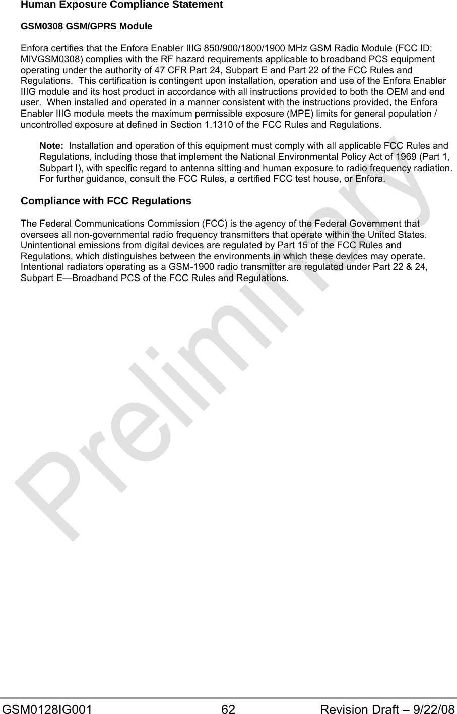  GSM0128IG001  62  Revision Draft – 9/22/08 Human Exposure Compliance Statement  GSM0308 GSM/GPRS Module  Enfora certifies that the Enfora Enabler IIIG 850/900/1800/1900 MHz GSM Radio Module (FCC ID: MIVGSM0308) complies with the RF hazard requirements applicable to broadband PCS equipment operating under the authority of 47 CFR Part 24, Subpart E and Part 22 of the FCC Rules and Regulations.  This certification is contingent upon installation, operation and use of the Enfora Enabler IIIG module and its host product in accordance with all instructions provided to both the OEM and end user.  When installed and operated in a manner consistent with the instructions provided, the Enfora Enabler IIIG module meets the maximum permissible exposure (MPE) limits for general population / uncontrolled exposure at defined in Section 1.1310 of the FCC Rules and Regulations.  Note:  Installation and operation of this equipment must comply with all applicable FCC Rules and Regulations, including those that implement the National Environmental Policy Act of 1969 (Part 1, Subpart I), with specific regard to antenna sitting and human exposure to radio frequency radiation.  For further guidance, consult the FCC Rules, a certified FCC test house, or Enfora.  Compliance with FCC Regulations  The Federal Communications Commission (FCC) is the agency of the Federal Government that oversees all non-governmental radio frequency transmitters that operate within the United States.  Unintentional emissions from digital devices are regulated by Part 15 of the FCC Rules and Regulations, which distinguishes between the environments in which these devices may operate.  Intentional radiators operating as a GSM-1900 radio transmitter are regulated under Part 22 &amp; 24, Subpart E—Broadband PCS of the FCC Rules and Regulations.  