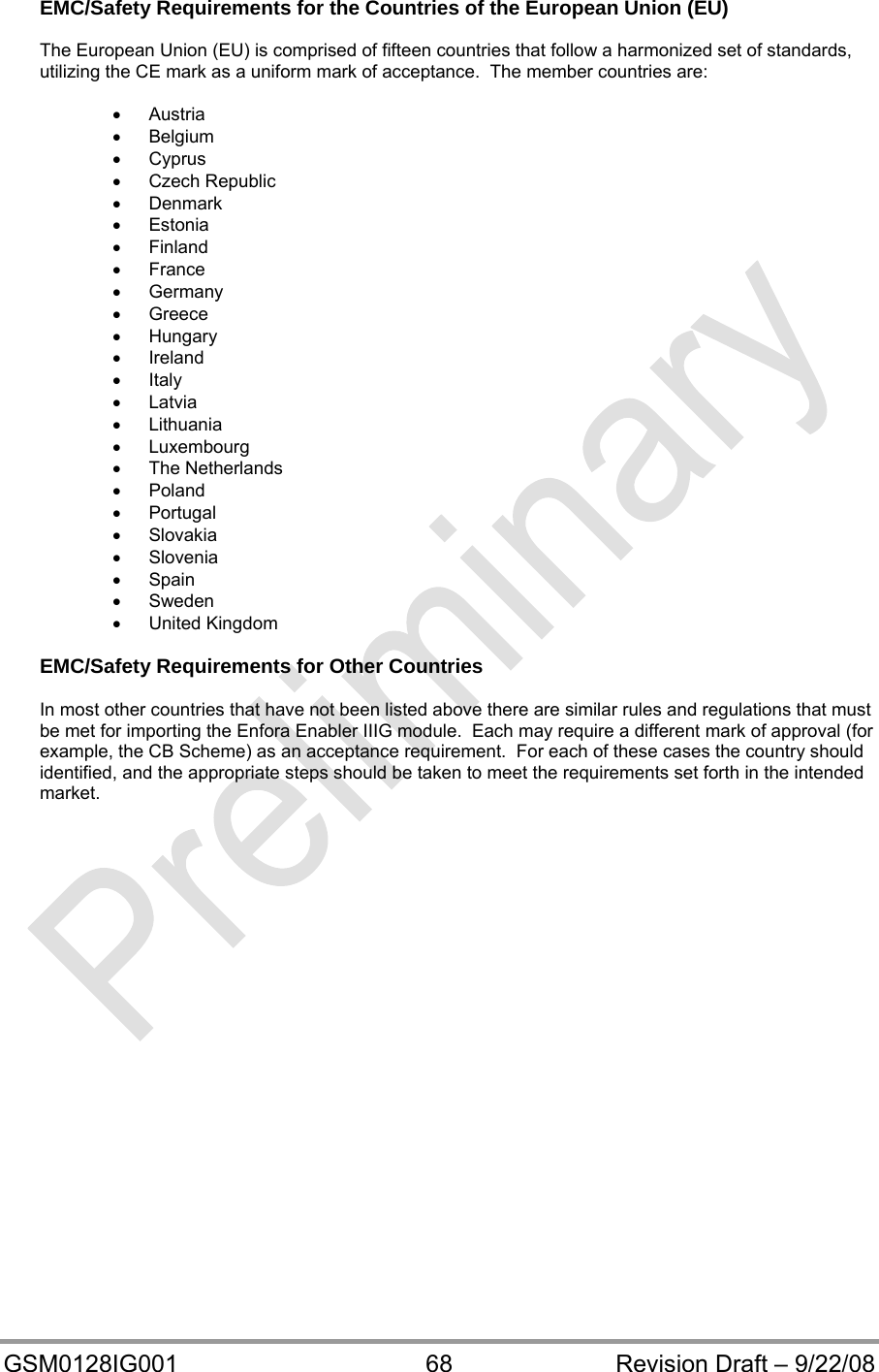  GSM0128IG001  68  Revision Draft – 9/22/08 EMC/Safety Requirements for the Countries of the European Union (EU)  The European Union (EU) is comprised of fifteen countries that follow a harmonized set of standards, utilizing the CE mark as a uniform mark of acceptance.  The member countries are:   Austria  Belgium  Cyprus  Czech Republic  Denmark  Estonia  Finland  France  Germany  Greece  Hungary  Ireland  Italy  Latvia  Lithuania  Luxembourg  The Netherlands  Poland  Portugal  Slovakia  Slovenia  Spain  Sweden  United Kingdom  EMC/Safety Requirements for Other Countries  In most other countries that have not been listed above there are similar rules and regulations that must be met for importing the Enfora Enabler IIIG module.  Each may require a different mark of approval (for example, the CB Scheme) as an acceptance requirement.  For each of these cases the country should identified, and the appropriate steps should be taken to meet the requirements set forth in the intended market.    