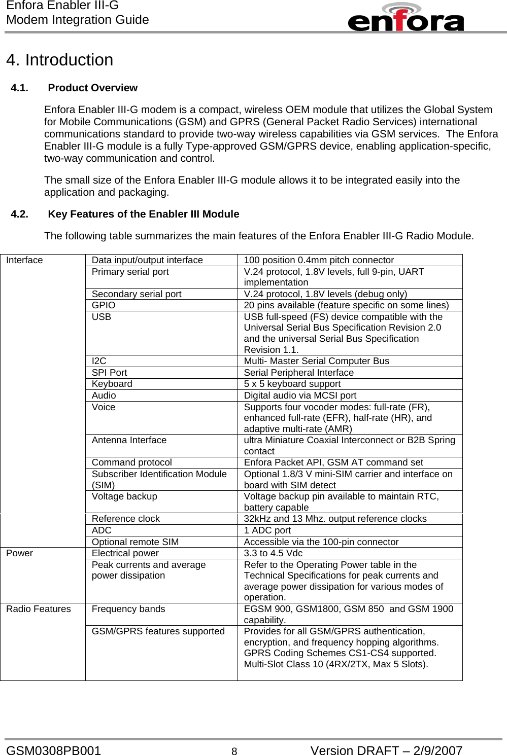 Enfora Enabler III-G Modem Integration Guide  4. Introduction  4.1. Product Overview  Enfora Enabler III-G modem is a compact, wireless OEM module that utilizes the Global System for Mobile Communications (GSM) and GPRS (General Packet Radio Services) international communications standard to provide two-way wireless capabilities via GSM services.  The Enfora Enabler III-G module is a fully Type-approved GSM/GPRS device, enabling application-specific, two-way communication and control.    The small size of the Enfora Enabler III-G module allows it to be integrated easily into the application and packaging.  4.2.  Key Features of the Enabler III Module  The following table summarizes the main features of the Enfora Enabler III-G Radio Module.  Data input/output interface  100 position 0.4mm pitch connector Primary serial port  V.24 protocol, 1.8V levels, full 9-pin, UART implementation Secondary serial port  V.24 protocol, 1.8V levels (debug only)  GPIO  20 pins available (feature specific on some lines) USB  USB full-speed (FS) device compatible with the Universal Serial Bus Specification Revision 2.0 and the universal Serial Bus Specification Revision 1.1. I2C  Multi- Master Serial Computer Bus SPI Port  Serial Peripheral Interface Keyboard  5 x 5 keyboard support Audio  Digital audio via MCSI port Voice  Supports four vocoder modes: full-rate (FR), enhanced full-rate (EFR), half-rate (HR), and adaptive multi-rate (AMR) Antenna Interface  ultra Miniature Coaxial Interconnect or B2B Spring contact Command protocol  Enfora Packet API, GSM AT command set Subscriber Identification Module (SIM)  Optional 1.8/3 V mini-SIM carrier and interface on board with SIM detect Voltage backup  Voltage backup pin available to maintain RTC, battery capable Reference clock  32kHz and 13 Mhz. output reference clocks ADC  1 ADC port Interface Optional remote SIM  Accessible via the 100-pin connector Electrical power  3.3 to 4.5 Vdc Power    Peak currents and average power dissipation  Refer to the Operating Power table in the Technical Specifications for peak currents and average power dissipation for various modes of operation. Frequency bands  EGSM 900, GSM1800, GSM 850  and GSM 1900 capability. Radio Features GSM/GPRS features supported  Provides for all GSM/GPRS authentication, encryption, and frequency hopping algorithms.  GPRS Coding Schemes CS1-CS4 supported.  Multi-Slot Class 10 (4RX/2TX, Max 5 Slots).  GSM0308PB001  8  Version DRAFT – 2/9/2007 