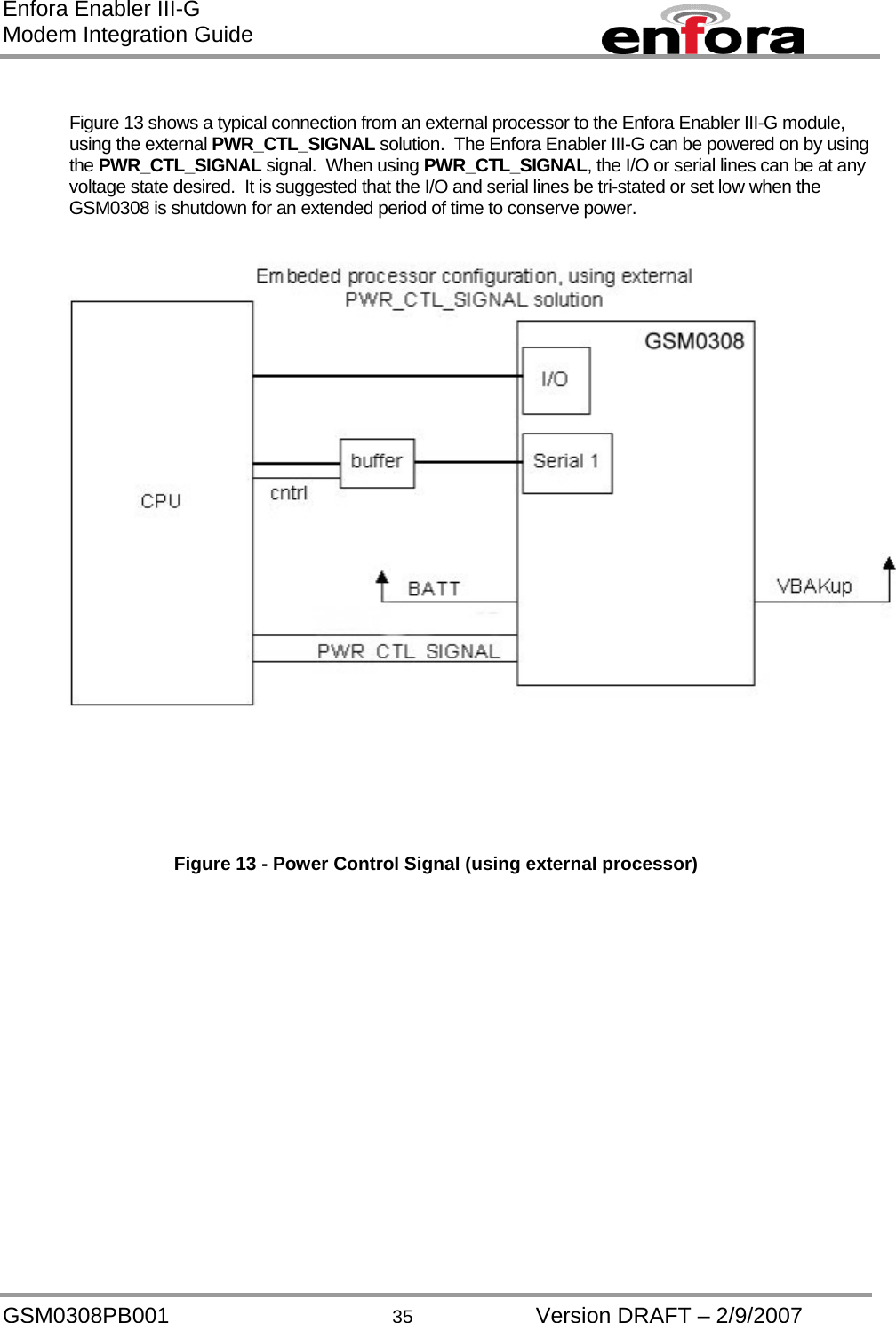 Enfora Enabler III-G Modem Integration Guide  Figure 13 shows a typical connection from an external processor to the Enfora Enabler III-G module, using the external PWR_CTL_SIGNAL solution.  The Enfora Enabler III-G can be powered on by using the PWR_CTL_SIGNAL signal.  When using PWR_CTL_SIGNAL, the I/O or serial lines can be at any voltage state desired.  It is suggested that the I/O and serial lines be tri-stated or set low when the GSM0308 is shutdown for an extended period of time to conserve power.    Figure 13 - Power Control Signal (using external processor) GSM0308PB001  35  Version DRAFT – 2/9/2007 